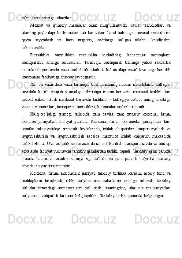 ta’minlashi asosiga   utkaziladi.
Mexnat   va   ijtimoiy   masalalar   bilan   shug’ullanuvchi   davlat   tashkilotlari   va
ularning   joylardagi   bo’linmalari   tuli   bandlikni,   band   bulmagan   mexnat   resurslarini
qayta   tayyorlash   va   kasb   urgatish,   qadrlarga   bo’lgan   talabni   kondirishni
ta’minlaydilar.
Respublika   vazriliklari   respublika   xududidagi   konsernlar   tarmoqlarni
boshqarishni   amalga   oshiradilar.   Tarmoqni   boshqarish   tizimiga   yakka   raxbarlik
asosida ish yurituvchi vazir boshchilik kiladi. U kul ostidagi   vazirlik va unga   karashli
korxonalar   faoliyatiga shaxsan javobgardir.
Xar   bir   vazirlikda   vazir   tarmoqni   boshqarishning   muxim   masalalarini   kollegial
ravishda   ko’rib   chiqish   v   amalga   oshirishga   imkon   beruvchi   maslaxat   tashkilotlari
tashkil   etiladi.   Bosh   maslaxat   beruvchi   tashkilot   -   kollegiya   bo’lib,   uning   tarkibiga
vazir   o’rinbosarlari,   boshqarma   boshliklari,   korxonalar   raxbarlari   kiradi.
Xalq   xo’jaligi   tarmogi   tarkibida   xam   davlat,   xam   xususiy   korxona,   firma,
aksioner   jamiyatlari   faoliyat   yuritadi.   Korxona,   firma,   aksionerlar   jamiyatlari   fan-
texnika   saloxiyatidagi   samarali   foydalanish,   ishlab   chiqarishni   kooperasiyalash   va
uygunlashtirish   va   uygunlashtirish   asosida   maxsulot   ishlab   chiqarish   maksadida
tashkil etiladi. Ular xo’jalik xisobi asosida sanoat, kurilish, transport, savdo va   boshqa
soxalarda faoliyat yurituvchi tarkibiy qismlardan tashkil topadi. Tarkibiy   qism   bankda
aloxida   balans   va   xisob   rakamiga   ega   bo’lishi   va   ijara   pudrati   bo’yicha,   xususiy
soxada   ish   yuritishi   mumkin.
Korxona,   firma,   aksionerlik   jamiyati   tarkibiy   birlikka   karashli   asosiy   fond   va
mablaglarni   biriqtiradi,   ichki   xo’jalik   munosabatlarini   amalga   oshirish,   tarkibiy
birliklar   urtasidagi   munozaralarni   xal   etish,   shuningdek,   ular   o’z   majburiyatlari
bo’yicha   javobgarlik   tartibini   belgilaydilar.   Tarkibiy   birlik   qonunda   belgilangan
