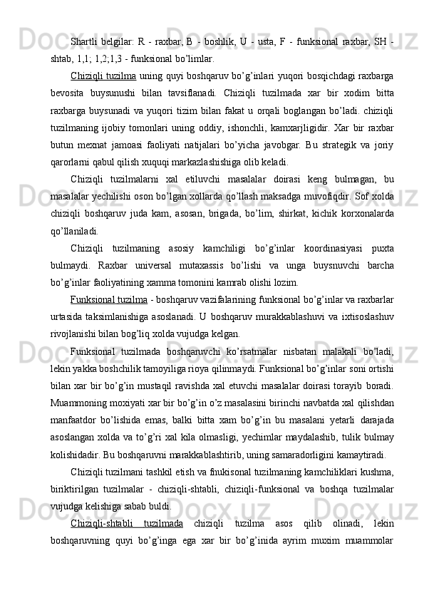 Shartli   belgilar:   R   -   raxbar,   B   -   boshlik,   U   -   usta,   F   -   funksional   raxbar,   SH   -
shtab,   1,1;   1,2;1,3   -   funksional   bo’limlar.
Chiziqli tuzilma   uning quyi boshqaruv bo’g’inlari yuqori bosqichdagi  raxbarga
bevosita   buysunushi   bilan   tavsiflanadi.   Chiziqli   tuzilmada   xar   bir   xodim   bitta
raxbarga   buysunadi   va   yuqori   tizim   bilan   fakat   u   orqali   boglangan   bo’ladi.   chiziqli
tuzilmaning   ijobiy   tomonlari   uning   oddiy,   ishonchli,   kamxarjligidir.   Xar   bir   raxbar
butun   mexnat   jamoasi   faoliyati   natijalari   bo’yicha   javobgar.   Bu   strategik   va   joriy
qarorlarni   qabul qilish   xuquqi markazlashishiga   olib   keladi.
Chiziqli   tuzilmalarni   xal   etiluvchi   masalalar   doirasi   keng   bulmagan,   bu
masalalar   yechilishi   oson   bo’lgan   xollarda   qo’llash   maksadga   muvofiqdir.   Sof   xolda
chiziqli   boshqaruv   juda   kam,   asosan,   brigada,   bo’lim,   shirkat,   kichik   korxonalarda
qo’llaniladi.
Chiziqli   tuzilmaning   asosiy   kamchiligi   bo’g’inlar   koordinasiyasi   puxta
bulmaydi.   Raxbar   universal   mutaxassis   bo’lishi   va   unga   buysnuvchi   barcha
bo’g’inlar   faoliyatining   xamma   tomonini   kamrab olishi   lozim.
Funksional             tuzilma      -   boshqaruv   vazifalarining   funksional   bo’g’inlar   va   raxbarlar
urtasida   taksimlanishiga   asoslanadi.   U   boshqaruv   murakkablashuvi   va   ixtisoslashuv
rivojlanishi   bilan   bog’liq xolda   vujudga   kelgan.
Funksional   tuzilmada   boshqaruvchi   ko’rsatmalar   nisbatan   malakali   bo’ladi,
lekin yakka boshchilik tamoyiliga rioya qilinmaydi. Funksional bo’g’inlar   soni   ortishi
bilan xar   bir   bo’g’in mustaqil   ravishda  xal  etuvchi  masalalar  doirasi   torayib   boradi.
Muammoning moxiyati xar bir bo’g’in o’z masalasini birinchi navbatda xal   qilishdan
manfaatdor   bo’lishida   emas,   balki   bitta   xam   bo’g’in   bu   masalani   yetarli   darajada
asoslangan  xolda va to’g’ri xal  kila olmasligi, yechimlar maydalashib,   tulik   bulmay
kolishidadir.   Bu   boshqaruvni   marakkablashtirib,   uning   samaradorligini kamaytiradi.
Chiziqli   tuzilmani   tashkil   etish   va   fnukisonal   tuzilmaning   kamchiliklari   kushma,
biriktirilgan   tuzilmalar   -   chiziqli-shtabli,   chiziqli-funksional   va   boshqa   tuzilmalar
vujudga kelishiga sabab   buldi.
Chiziqli-shtabli              tuzilmada      chiziqli   tuzilma   asos   qilib   olinadi,   lekin
boshqaruvning   quyi   bo’g’inga   ega   xar   bir   bo’g’inida   ayrim   muxim   muammolar