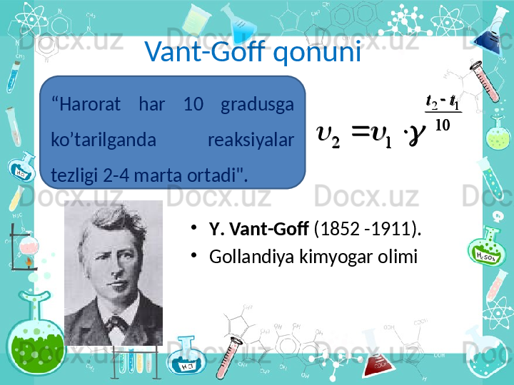 Vant-Goff qonuni
•
Y .  Vant - Goff  (1852 -1911). 
•
Gollandiya kimyogar olimi10	
1	2	
1	2	t	t		
				“ Harorat  h а r  10  gr а dusg а  
ko’t а  	rilg а nd а   r еа ksiyal а r 
t е zligi 2-4 m а rt а о rt а di".	
10	
1	2	
1	2	t	t		
				 