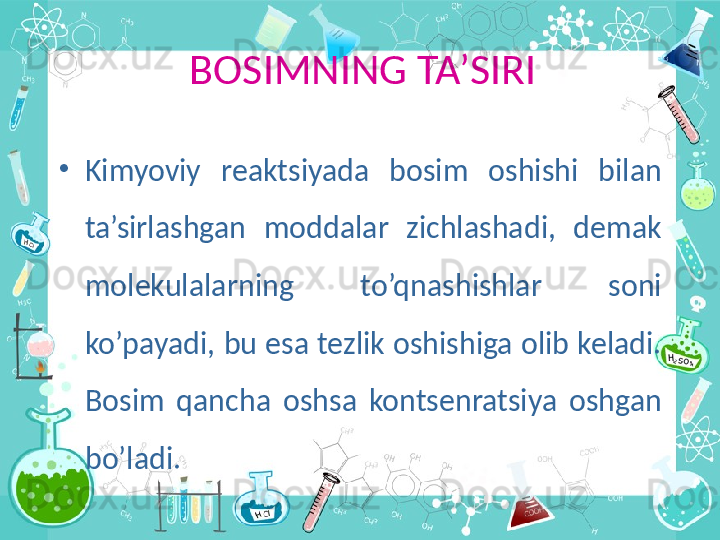 BOSIMNING TA’SIRI
•
Kimyoviy  reaktsiyada  bosim  oshishi  bilan 
ta’sirlashgan  moddalar  zichlashadi,  demak 
molekulalarning  to’qnashishlar  soni 
ko’payadi, bu esa tezlik oshishiga olib keladi. 
Bosim  qancha  oshsa  kontsenratsiya  oshgan 
bo’ladi. 