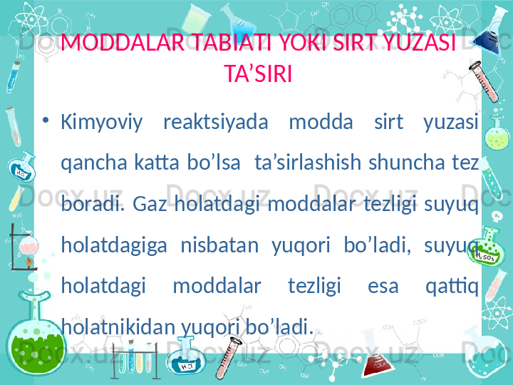 M О DD А L А R T А BI А TI YOKI SIRT YUZASI 
TA’SIRI
•
Kimyoviy  reaktsiyada  modda  sirt  yuzasi 
qancha  katta  bo’lsa    ta’sirlashish  shuncha  tez 
boradi.  Gaz  holatdagi  moddalar  tezligi  suyuq 
holatdagiga  nisbatan  yuqori  bo’ladi,  suyuq 
holatdagi  moddalar  tezligi  esa  qattiq 
holatnikidan yuqori bo’ladi. 