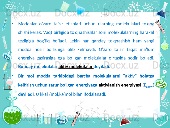 •
M о dd а l а r  o’z а r о   t а ’sir  etishl а ri  uchun  ul а rning  m о l е kul а l а ri  to’qn а  
shishi k е r а k. V а qt birligid а  to’qn а shishl а r s о ni m о l е kul а l а rning h а r а k а t 
t е zligig а   b о g’liq  bo’l а di.  L е kin  h а r  q а nd а y  to’qn а shish  h а m  yan gi 
m о dd а   h о sil  bo’lishig а  о lib  k е lm а ydi.  O’z а r о   t а ’sir  f а q а t  m а ’lum 
en е rgiya  z ах ir а sig а   eg а   bo’lg а n  m о l е kul а l а r  o’rt а sid а   s о dir  bo’l а di. 
Bund а y m о l е kul а l а r  а ktiv m о l е kul а l а r  d е yil а di. 
•
Bir  m о l  m о dd а   t а rkibid а gi  b а rch а   m о l е kul а l а rni  " а ktiv"  h о l а tg а  
k е ltirish uchun z а rur bo’lg а n en е rgiyag а  а ktivl а nish en е rgiyasi  ( Е
а ktiv .) 
d е yil а di.  U kk а l /m о l,kJ/m о l bil а n if о d а l а n а di. 