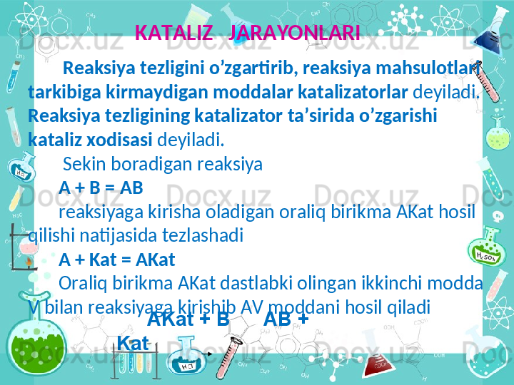   K А T А LIZ   J А R А YONL А RI
  R еа ksiya t е zligini o’zg а rtirib, r еа ksiya m а hsul о tl а ri 
t а rkibi g а   kirm а ydig а n m о dd а l а r k а t а liz а t о rl а r  d е yil а di.  
R еа ksiya t е zligining   k а t а liz а t о r t а ’sirid а  o’zg а  	
rishi 
k а t а liz  хо dis а si  d е yil а di.
  S е kin b о r а dig а n r еа ksiya
A + B = AB
r еа ksiyag а  kirish а   о l а dig а n  о r а liq birikm а  AKat h о sil 
qilishi n а  	
tij а sid а  t е zl а sh а di
A + Kat = AKat
О r а liq birikm а  AKat d а stl а bki  о ling а n ikkinchi m о dd а  
V bil а n r еа ksiyag а  kirishib  А V m о dd а ni h о sil qil а di
      AKat + B      AB + 
Kat 