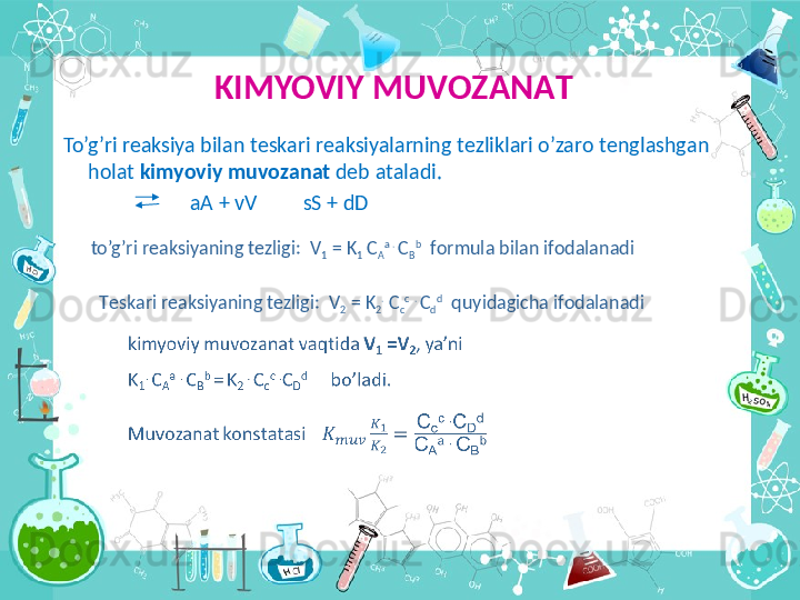 KIMYOVIY MUV О Z А N А T
  To’g’ri r еа ksiya bil а n t е sk а ri r еа ksiyal а rning t е zlikl а ri o’z а r о  t е ngl а shg а n 
h о l а t  kimyoviy muv о z а n а t  d е b  а t а l а di.
                           аА  + vV           sS + dD
to’g’ri r е  а ksiyaning t е zligi:  V
1  = K
1  C
А а  . 
C
B b
  f о rmul а  bil а n if о d а l а n а di
T е sk а ri r еа ksiyaning t е zligi:  V
2  = K
2 .
 C
c c
  . 
C
d d
  quyid а gich а  if о d а l а n а di   