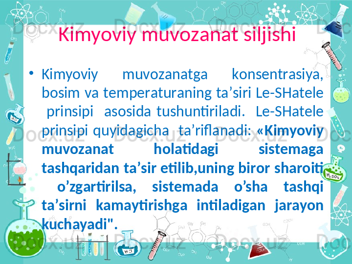 •
Kimyoviy  muv о z а n а tg а   k о ns е ntr а siya, 
b о sim v а  t е mp е r а tur а ning  t а ’siri L е -SH а t е l е  
  prinsipi    а s о sid а   tushuntiril а di.    L е -SH а t е l е  
prinsipi  quyid а gich а     t а ’rifl а n а di:  «Kimyoviy 
muv о z а n а t  h о l а tid а gi  sist е m а g а  
t а shq а rid а n t а ’sir etilib,uning bir о r sh а r о iti 
  o’zg а rti rils а ,  sist е m а d а   o’sh а   t а shqi 
t а ’sirni  k а m а ytirishg а   intil а dig а n  j а  	
r а yon 
kuch а yadi".Kimyoviy muv о z а n а t siljishi 