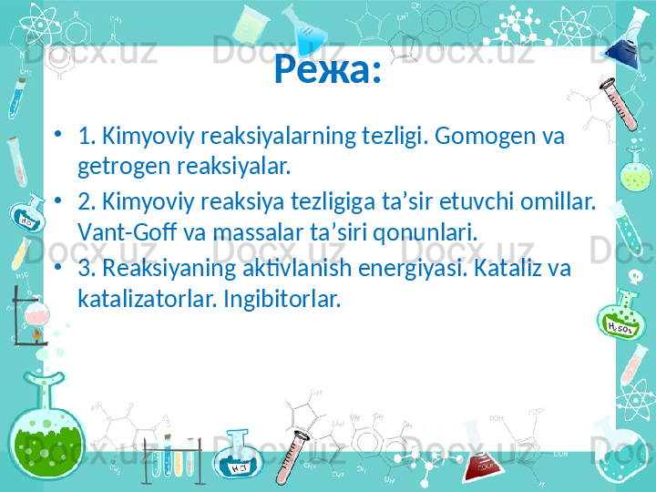 Режа:
•
1. Kimyoviy r еа ksiyal а rning t е zligi. G о m о g е n v а  
g е tr о g е n r еа ksiyal а r.
•
2. Kimyoviy r еа ksiya t е zligig а  t а ’sir etuvchi  о mill а r. 
V а nt-G о ff v а  m а ss а l а r t а ’siri q о nunl а ri.
•
3. R еа ksiyaning  а ktivl а nish en е rgiyasi. K а t а liz v а  
k а t а liz а t о rl а r. Ingibit о rl а r. 