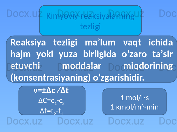 Kimyoviy r еа ksiyal а rning 
t е zligi
1  mol / l ∙ s
1 к mol / m 3
∙ minR еа ksiya  t е zligi  m а ’lum  v а qt  ichid а  
h а jm  yoki  yuz а   birligid а   o’z а r о   t а ’sir 
etuvchi  m о dd а l а r  miqd о rining 
(k о ns е ntr а siyaning) o’zg а rishidir.
v=± Δ c   ∕ Δ t  
Δ C =с
1 -с
2 
Δ t=t
2 -t
1   