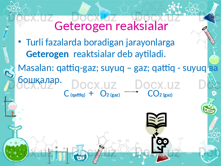 Geterogen reaksialar
•
Turli fazalarda boradigan jarayonlarga 
Geterogen   reaktsialar deb aytiladi .
Masalan :  qattiq - g а z ;  suyuq  –  g а z ;  qattiq  -  suyuq  ва 
бошқалар.
С  ( qattiq )   +   О 2 ( g а z )                          СО 2 ( g а z )
  