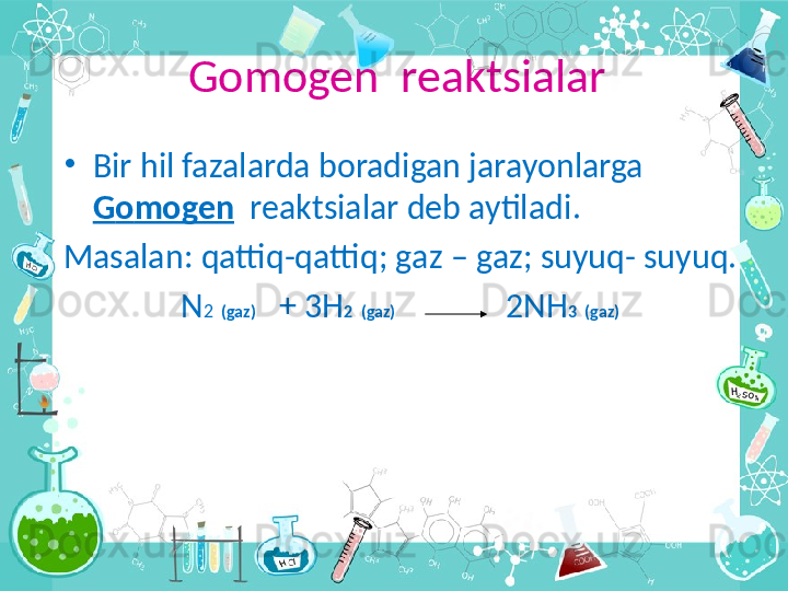 G о mogen  reaktsialar
•
Bir hil fazalarda boradigan jarayonlarga 
G о mogen   reaktsialar deb aytiladi .
Masalan :  qattiq - qattiq ;  g а z  –  g а z ;  suyuq -  suyuq.
N 2   ( g а z )    +  3 H 2   ( g а z )                2 NH 3   ( g а z )    