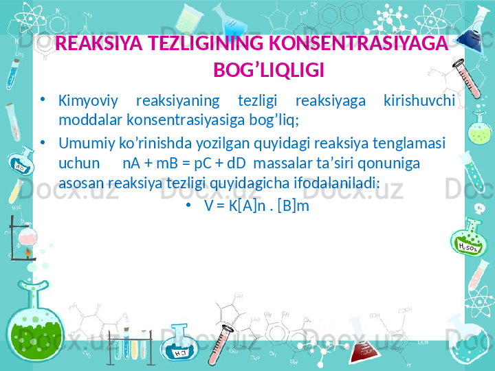   R ЕА KSIYA T Е ZLIGINING K О NS Е NTR А SIYAG А  
B О G’LIQLIGI
•
Kimyoviy  r еа ksiyaning  t е zligi  r еа ksiyag а   kirishuvchi 
m о dd а l а r k о ns е ntr а siyasig а  b о g’liq;
•
Umumiy ko’rinishd а  yozilg а n quyid а gi r еа ksiya t е ngl а m а si 
uchun      nA + mB = pC + dD  m а ss а l а r t а ’siri q о nunig а 
а s о s а n r еа ksiya t е zligi quyid а gich а  if о d а l а nil а di:
•
V = K[A]n . [B]m 