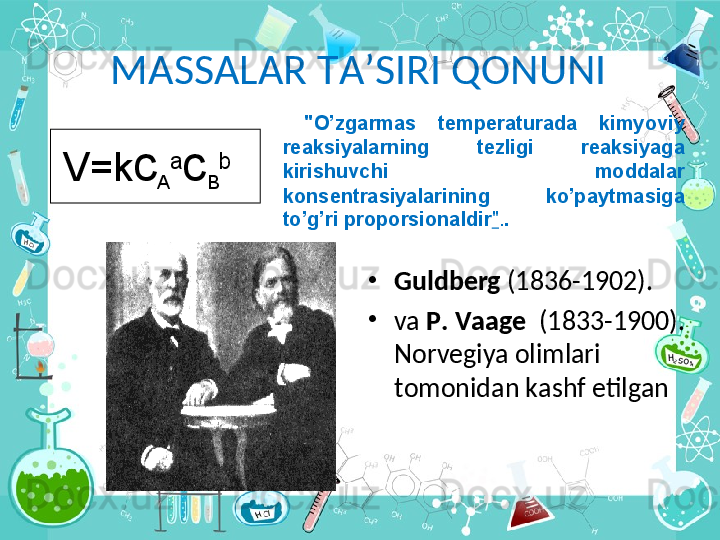 M А SS А L А R T А ’SIRI Q О NUNI
•
Guldb е rg  (1836-1902).
•
va   P .  V аа g е     (1833-1900). 
Norvegiya olimlari 
t о m о nid а n k а shf etilg а n V=k c
A a
c
B b   "O’zg а rm а s  t е mp е r а tur а d а   kimyoviy 
r еа ksiyal а rning  t е zligi  r еа ksiyag а  
kirishuvchi  m о dd а l а r  
k о ns е ntr а siyal а rining  ko’p а ytm а sig а  
to’g’ri pr о p о rsi о n а ldir " . .   