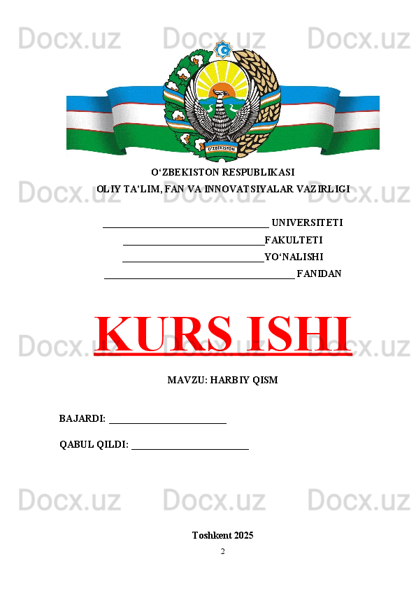 2O‘ZBEKISTON RESPUBLIKASI 
OLIY TA’LIM, FAN VA INNOVATSIYALAR VAZIRLIGI
__________________________________ UNIVERSITETI
_____________________________FAKULTETI
_____________________________YO‘NALISHI
_______________________________________ FANIDAN
KURS ISHI
MAVZU: HARBIY QISM
BAJARDI: ________________________
QABUL QILDI: ________________________
Toshkent 202 5 