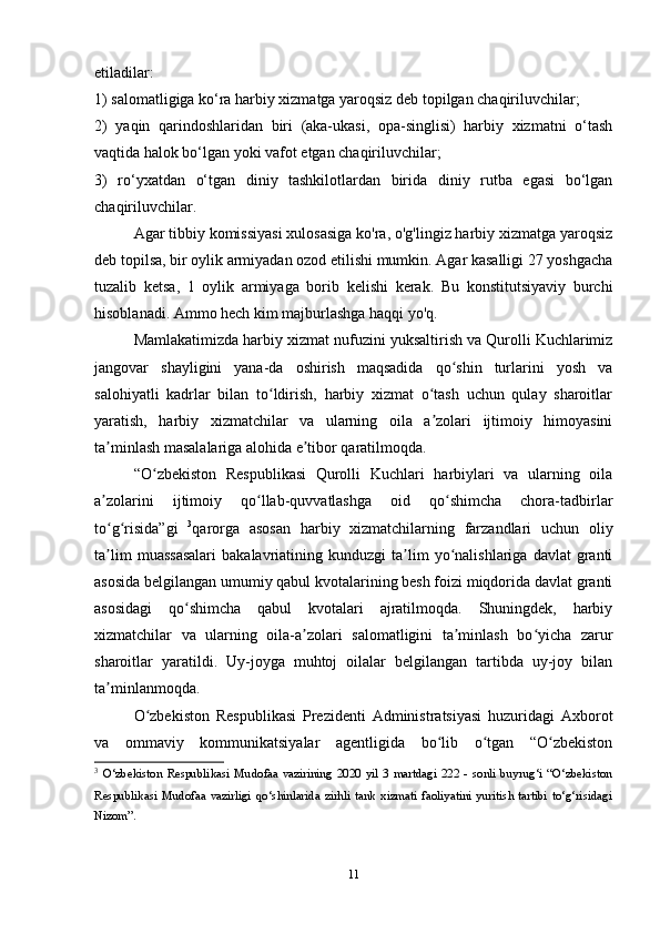 11etiladilar:
1)   salomatligiga ko‘ra harbiy xizmatga yaroqsiz deb topilgan chaqiriluvchilar;
2)   yaqin   qarindoshlaridan   biri   (aka-ukasi,   opa-singlisi)   harbiy   xizmatni   o‘tash
vaqtida halok bo‘lgan yoki vafot etgan chaqiriluvchilar;
3)   ro‘yxatdan   o‘tgan   diniy   tashkilotlardan   birida   diniy   rutba   egasi   bo‘lgan
chaqiriluvchilar.
Agar tibbiy komissiyasi xulosasiga ko'ra, o'g'lingiz harbiy xizmatga yaroqsiz
deb topilsa, bir oylik armiyadan ozod etilishi mumkin. Agar kasalligi 27 yoshgacha
tuzalib   ketsa,   1   oylik   armiyaga   borib   kelishi   kerak.   Bu   konstitutsiyaviy   burchi
hisoblanadi. Ammo hech kim majburlashga haqqi yo'q.
Mamlakatimizda harbiy xizmat nufuzini yuksaltirish va Qurolli Kuchlarimiz
jangovar   shayligini   yana-da   oshirish   maqsadida   qo shin   turlarini   yosh   vaʻ
salohiyatli   kadrlar   bilan   to ldirish,   harbiy   xizmat   o tash   uchun   qulay   sharoitlar	
ʻ ʻ
yaratish,   harbiy   xizmatchilar   va   ularning   oila   a zolari   ijtimoiy   himoyasini	
ʼ
ta minlash masalalariga alohida e tibor qaratilmoqda.	
ʼ ʼ
“O zbekiston   Respublikasi   Qurolli   Kuchlari   harbiylari   va   ularning   oila	
ʻ
a zolarini   ijtimoiy   qo llab-quvvatlashga   oid   qo shimcha   chora-tadbirlar	
ʼ ʻ ʻ
to g risida”gi  
ʻ ʻ 3
qarorga   asosan   harbiy   xizmatchilarning   farzandlari   uchun   oliy
ta lim   muassasalari   bakalavriatining  kunduzgi   ta lim   yo nalishlariga   davlat   granti
ʼ ʼ ʻ
asosida belgilangan umumiy qabul kvotalarining besh foizi miqdorida davlat granti
asosidagi   qo shimcha   qabul   kvotalari   ajratilmoqda.   Shuningdek,   harbiy	
ʻ
xizmatchilar   va   ularning   oila-a zolari   salomatligini   ta minlash   bo yicha   zarur	
ʼ ʼ ʻ
sharoitlar   yaratildi.   Uy-joyga   muhtoj   oilalar   belgilangan   tartibda   uy-joy   bilan
ta minlanmoqda.	
ʼ
O zbekiston   Respublikasi   Prezidenti   Administratsiyasi   huzuridagi   Axborot	
ʻ
va   ommaviy   kommunikatsiyalar   agentligida   bo lib   o tgan   “O zbekiston	
ʻ ʻ ʻ
3
  O‘zbekiston   Respublikasi   Mudofaa   vazirining   2020   yil   3   martdagi   222   -   sonli   buyrug‘i   “O‘zbekiston
Respublikasi   Mudofaa   vazirligi   qo‘shinlarida   zirhli   tank   xizmati   faoliyatini   yuritish   tartibi   to‘g‘risidagi
Nizom”.