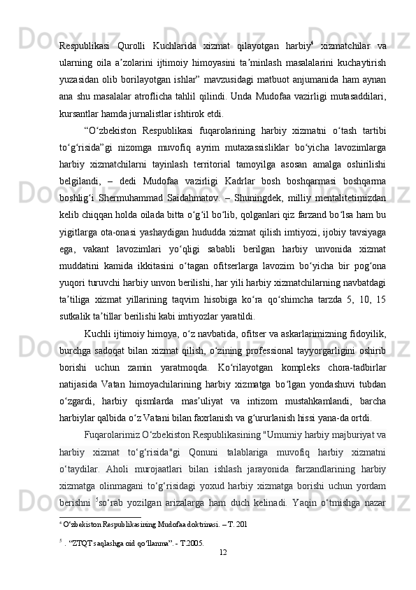 12Respublikasi   Qurolli   Kuchlarida   xizmat   qilayotgan   harbiy 4
  xizmatchilar   va
ularning   oila   a zolarini   ijtimoiy   himoyasini   ta minlash   masalalarini   kuchaytirishʼ ʼ
yuzasidan   olib   borilayotgan   ishlar”   mavzusidagi   matbuot   anjumanida   ham   aynan
ana   shu   masalalar   atroflicha   tahlil   qilindi.  Unda   Mudofaa   vazirligi   mutasaddilari,
kursantlar hamda jurnalistlar ishtirok etdi.
“O zbekiston   Respublikasi   fuqarolarining   harbiy   xizmatni   o tash   tartibi	
ʻ ʻ
to g risida”gi   nizomga   muvofiq   ayrim   mutaxassisliklar   bo yicha   lavozimlarga	
ʻ ʻ ʻ
harbiy   xizmatchilarni   tayinlash   territorial   tamoyilga   asosan   amalga   oshirilishi
belgilandi,   –   dedi   Mudofaa   vazirligi   Kadrlar   bosh   boshqarmasi   boshqarma
boshlig i   Shermuhammad   Saidahmatov.   –   Shuningdek,   milliy   mentalitetimizdan	
ʻ
kelib chiqqan holda oilada bitta o g il bo lib, qolganlari qiz farzand bo lsa ham bu	
ʻ ʻ ʻ ʻ
yigitlarga  ota-onasi   yashaydigan  hududda  xizmat  qilish  imtiyozi, ijobiy  tavsiyaga
ega,   vakant   lavozimlari   yo qligi   sababli   berilgan   harbiy   unvonida   xizmat	
ʻ
muddatini   kamida   ikkitasini   o tagan   ofitserlarga   lavozim   bo yicha   bir   pog ona
ʻ ʻ ʻ
yuqori turuvchi harbiy unvon berilishi, har yili harbiy xizmatchilarning navbatdagi
ta tiliga   xizmat   yillarining   taqvim   hisobiga   ko ra   qo shimcha   tarzda   5,   10,   15	
ʼ ʻ ʻ
sutkalik ta tillar berilishi kabi imtiyozlar yaratildi.	
ʼ
Kuchli ijtimoiy himoya, o z navbatida, ofitser va askarlarimizning fidoyilik,	
ʻ
burchga   sadoqat   bilan   xizmat   qilish,   o zining   professional   tayyorgarligini   oshirib	
ʻ
borishi   uchun   zamin   yaratmoqda.   Ko rilayotgan   kompleks   chora-tadbirlar	
ʻ
natijasida   Vatan   himoyachilarining   harbiy   xizmatga   bo lgan   yondashuvi   tubdan	
ʻ
o zgardi,   harbiy   qismlarda   mas uliyat   va   intizom   mustahkamlandi,   barcha	
ʻ ʼ
harbiylar qalbida o z Vatani bilan faxrlanish va g ururlanish hissi yana-da ortdi.	
ʻ ʻ
Fuqarolarimiz О‘zbekiston Respublikasining "Umumiy harbiy majburiyat va
harbiy   xizmat   tо‘g‘risida"gi   Qonuni   talablariga   muvofiq   harbiy   xizmatni
о‘taydilar.   Aholi   murojaatlari   bilan   ishlash   jarayonida   farzandlarining   harbiy
xizmatga   olinmagani   tо‘g‘risidagi   yoxud   harbiy   xizmatga   borishi   uchun   yordam
berishni   5
sо‘rab   yozilgan   arizalarga   ham   duch   kelinadi.   Yaqin   о‘tmishga   nazar
4
  O‘zbekiston Respublikasining Mudofaa doktrinasi. – T. 201
5
  .  “ZTQT saqlashga oid qo‘llanma”. - T.2005.