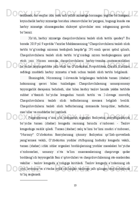 13tashlasak, bir vaqtlar ikki yoki uch yillik xizmatga bormagan yigitlar bо‘lmagani,
keyinchalik harbiy xizmatga borishni istamovchilar kо‘paygani, bugungi kunda esa
harbiy   xizmatga   olinmaganidan   shikoyat   qiluvchilar   soni   oshganining   guvohi
bо‘lamiz.
Xо‘sh,   harbiy   xizmatga   chaqiriluvchilarni   tanlab   olish   tartibi   qanday?   Bu
borada 2019 yil 9 aprelda Vazirlar Mahkamasining "Chaqiriluvchilarni tanlab olish
tartibi   tо‘g‘risidagi   nizomni   tasdiqlash   haqida"gi   291-sonli   qarori   qabul   qilinib,
Chaqiriluvchilarni   tanlab   olish   tartibi   tо‘g‘risidagi   nizom   tasdiqlanganini   qayd
etish   joiz.   Nizom   asosida   chaqiriluvchilarni   harbiy-texnika   mutaxassisliklari
bо‘yicha   tayyorgarlikka   jalb   etish   va   О‘zbekiston   Respublikasi   Qurolli   Kuchlari
safidagi   muddatli   harbiy   xizmatni   о‘tash   uchun   tanlab   olish   tartibi   belgilandi.  
Shuningdek,   Nizomning   1-ilovasida   belgilangan   tarkibda   tuman   (shahar)
hokimining   qarori   bilan   tuziladigan   Chaqiriluvchilarning   umumjismoniy
tayyorgarlik   darajasini   baholash,   ular   bilan   kasbiy   tanlov   hamda   yakka   tartibda
suhbat   о‘tkazish   bо‘yicha   kengashni   tuzish   tartibi   va   2-ilovaga   muvofiq
Chaqiriluvchilarni   tanlab   olish   tadbirlarining   sxemasi   belgilab   berildi.
Chaqiriluvchilarni   tanlab   olish   tadbirlarining   sxemasida   bosqichlar,   tadbirlar,
mas’ullar va muddatlar kо‘rsatiladi.
Fuqarolarning   о‘zini   о‘zi   boshqarish   organlari   faoliyatini   muvofiqlashtirish
bо‘yicha   tuman   (shahar)   kengashi   raisining   birinchi   о‘rinbosari   -   Tanlov
kengashiga raislik qiladi. Tuman (shahar) xalq ta’limi  bо‘limi mudiri о‘rinbosari,
"Nuroniy"   О‘zbekiston   faxriylarining   ijtimoiy   faoliyatini   qо‘llab-quvvatlash
jamg‘armasi   vakili,   О‘zbekiston   yoshlar   ittifoqining   hududiy   kengashi   vakili,
tuman   (shahar)   ichki   ishlar   organlari   boshliqlarining   yoshlar   masalalari   bо‘yicha
о‘rinbosarlari,   umumiy   о‘rta   ta’lim   muassasalarining   chaqiruvga   qadar
boshlang‘ich tayyorgarlik fani о‘qituvchilari va chaqiriluvchilarning ota-onalaridan
vakillar   -   tanlov   kengashi   a’zoligiga   kiritiladi.   Tanlov   kengashi   a’zolarining   ish
joyi, lavozimi va о‘rtacha oylik ish haqlari tanlovga jalb qilingan vaqt mobaynida
tо‘liq saqlanadi.