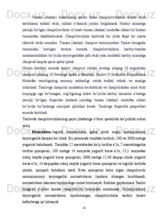 14Tuman   (shahar)   hokimining   qarori   bilan   chaqiriluvchilarni   tanlab   olish
tartiblarini   tashkil   etish,   suhbat   о‘tkazish   joylari   belgilanadi.   Harbiy   xizmatga
yaroqli bо‘lgan chaqiriluvchilar rо‘yxati tuman (shahar) mudofaa ishlari bо‘limlari
tomonidan   shakllantiriladi.   Chaqiriluvchilar   tanlovda   bir   yilda   faqat   bir   marta
ishtirok   etishi   mumkin.   Tuman   (shahar)   chaqiruv   komissiyalari   Tanlov   kengashi
tomonidan   berilgan   tavsiya   asosida   chaqiriluvchilarni   harbiy-texnika
mutaxassisliklari bо‘yicha tayyorgarlikka jalb etish yoki muddatli harbiy xizmatga
chaqirish haqida qaror qabul qiladi.
Nizom   talablari   asosida   tanlov   chaqiruv   yilidan   avvalgi   yilning   10   avgustidan
chaqiruv yilining 10 fevraliga qadar о‘tkaziladi. Tanlov О‘zbekiston Respublikasi
Mudofaa   vazirligining   umumiy   rahbarligi   ostida   tashkil   etiladi   va   amalga
oshiriladi. Tanlovga chaqirish muddatini kechiktirish va chaqirilishdan ozod etish
huquqiga   ega   bо‘lmagan,   sog‘ligining   holati   bо‘yicha   harbiy   xizmatni   о‘tashga
yaroqli   bо‘lgan   fuqarolar   yashash   joyidagi   tuman   (shahar)   mudofaa   ishlari
bо‘yicha   bо‘limlarga   murojaat   qilishlari   kerak.   Tanlovga   fuqarolik   pasportlari
asosida kiritiladi.
Tanlovda chaqiriluvchilarning qaysi jihatlariga e’tibor qaratilishi kо‘pchilik uchun
qiziq.
Birinchidan,   tegishli   normativlarni   qabul   qilish   orqali   umumjismoniy
tayyorgarlik darajasi kо‘riladi. Bu jarayonda turnikka tortilish, 100 va 3000 metrga
yugurish baholanadi. Turnikka 12 marotabadan kо‘p tortilsa a’lo, 7 marotabagacha
tortilsa   qoniqarsiz,   100   metrga   14   soniyada   yugurib   borsa   a’lo,   15,1   soniyadan
oshiq   vaqtda  yugurib  borsa   qoniqarsiz,   3000  metrga   12,40  daqiqa   ichida   yugurib
borsa a’lo, 14 daqiqadan oshiq vaqtda yugurib borsa qoniqarsiz va tegishli tartibda
yaxshi,   qoniqarli   baholarni   oladi.   Bitta   qoniqarsiz   baho   olgan   chaqiriluvchi
umumjismoniy   tayyorgarlik   normativlarini   topshira   olmagan   hisoblanadi,
normativlarni takroran topshirishga ruxsat berilmaydi. Baholar qaydnomasi Tanlov
kengashi   a’zolari   hamda   chaqiriluvchi   tomonidan   imzolanadi.   Umumjismoniy
tayyorgarlik   normativlarini   topshirmagan   chaqiriluvchilar   kasbiy   tanlov
tadbirlariga qо‘yilmaydi. 