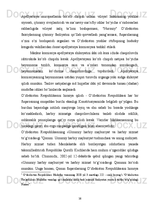 16Apellyatsiya   murojaatlarini   kо‘rib   chiqish   uchun   viloyat   hokimining   yoshlar
siyosati, ijtimoiy rivojlantirish va ma’naviy-ma’rifiy ishlar bо‘yicha о‘rinbosarlari
rahbarligida   viloyat   xalq   ta’limi   boshqarmasi,   "Nuroniy"   О‘zbekiston
faxriylarining   ijtimoiy   faoliyatini   qо‘llab-quvvatlash   jamg‘armasi,   fuqarolarning
о‘zini   о‘zi   boshqarish   organlari   va   О‘zbekiston   yoshlar   ittifoqining   hududiy
kengashi vakillaridan iborat apellyatsiya komissiyasi tashkil etiladi.
Mazkur komissiya apellyatsiya shikoyatini ikki ish kuni ichida chaqiriluvchi
ishtirokida   kо‘rib   chiqishi   kerak.   Apellyatsiyani   kо‘rib   chiqish   natijasi   bо‘yicha
bayonnoma   tuzilib,   komissiya   raisi   va   a’zolari   tomonidan   imzolangach,
bayonnomadan   kо‘chirma   chaqiriluvchiga   topshiriladi.   Apellyatsiya
komissiyasining bayonnomasi ustidan yuqori turuvchi organga yoki sudga shikoyat
qilish mumkin. Tanlov natijalariga oid hujjatlar ikki yil davomida tuman (shahar)
mudofaa ishlari bо‘limlarida saqlanadi.
О‘zbekiston   Respublikasini   himoya   qilish   -   О‘zbekiston   Respublikasi   har   bir
fuqarosining   muqaddas   burchi   ekanligi   Konstitusiyamizda   belgilab   qо‘yilgan.   Bu
burchni   bajarishga   intilish   maqtovga   loyiq   va   shu   sabab   bu   borada   yoshlarga
kо‘maklashish,   harbiy   xizmatga   chaqiriluvchilarni   tanlab   olishda   odillik,
oshkoralik   prinsiplariga   qat’iy   rioya   qilish   kerak.   Vazirlar   Mahkamasining   bu
boradagi qarori shu ezgu maqsadga qaratilgani bilan ahamiyatlidir.
O‘zbekiston   Respublikasining   «Umumiy   harbiy   majburiyat   va   harbiy   xizmat
to‘g‘risida»gi  6
Qonuni. Umumiy harbiy majburiyat tushunchasi va uning mohiyati.
Harbiy   xizmat   turlari   Mamlakatda   olib   borilayotgan   islohotlarni   yanada
takomillashtirish Respublika Qurolli Kuchlarida ham muhim o‘zgarishlar qilishga
sabab   bo‘ldi.   Chunonchi,   2002-yil   12-dekabrda   qabul   qilingan   yangi   tahrirdagi
«Umumiy   harbiy   majburiyat   va   harbiy   xizmat   to‘g‘risida»gi   Qonunni   ko‘rish
mumkin.   Unga   binoan,   Qonun   fuqarolarning   O‘zbekiston   Respublikasini   himoya
6
  O‘zbekiston   Respublikasi   Mudofaa   vazirining   2020   yil   3   martdagi   222   -   sonli   buyrug‘i   “O‘zbekiston
Respublikasi   Mudofaa   vazirligi   qo‘shinlarida   zirhli   tank   xizmati   faoliyatini   yuritish   tartibi   to‘g‘risidagi
Nizom”. 