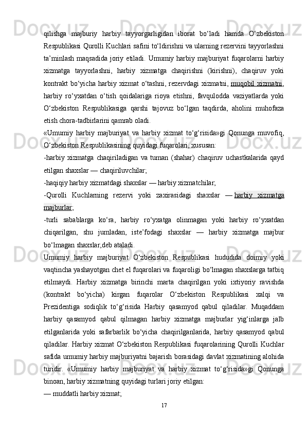 17qilishga   majburiy   harbiy   tayyorgarligidan   iborat   bo‘ladi   hamda   O‘zbekiston
Respublikasi Qurolli Kuchlari safini to‘ldirishni va ularning rezervini tayyorlashni
ta’minlash  maqsadida   joriy  etiladi. Umumiy harbiy  majburiyat   fuqarolarni  harbiy
xizmatga   tayyorlashni,   harbiy   xizmatga   chaqirishni   (kirishni),   chaqiruv   yoki
kontrakt   bo‘yicha   harbiy  xizmat   o‘tashni,   rezervdagi   xizmatni,   muqobil   xizmatni ,
harbiy   ro‘yxatdan   o‘tish   qoidalariga   rioya   etishni,   favqulodda   vaziyatlarda   yoki
O‘zbekiston   Respublikasiga   qarshi   tajovuz   bo‘lgan   taqdirda,   aholini   muhofaza
etish chora-tadbirlarini qamrab oladi.
«Umumiy   harbiy   majburiyat   va   harbiy   xizmat   to‘g‘risida»gi   Qonunga   muvofiq,
O‘zbekiston Respublikasining quyidagi fuqarolari, xususan:
-harbiy   xizmatga   chaqiriladigan   va   tuman   (shahar)   chaqiruv   uchastkalarida   qayd
etilgan shaxslar — chaqiriluvchilar;
-haqiqiy harbiy xizmatdagi shaxslar — harbiy xizmatchilar;
-Qurolli   Kuchlarning   rezervi   yoki   zaxirasidagi   shaxslar   —   harbiy   xizmatga
majburlar ;
-turli   sabablarga   ko‘ra,   harbiy   ro‘yxatga   olinmagan   yoki   harbiy   ro‘yxatdan
chiqarilgan,   shu   jumladan,   iste’fodagi   shaxslar   —   harbiy   xizmatga   majbur
bo‘lmagan shaxslar,deb ataladi.
Umumiy   harbiy   majburiyat   O‘zbekiston   Respublikasi   hududida   doimiy   yoki
vaqtincha yashayotgan chet el fuqarolari va fuqaroligi bo‘lmagan shaxslarga tatbiq
etilmaydi.   Harbiy   xizmatga   birinchi   marta   chaqirilgan   yoki   ixtiyoriy   ravishda
(kontrakt   bo‘yicha)   kirgan   fuqarolar   O‘zbekiston   Respublikasi   xalqi   va
Prezidentiga   sodiqlik   to‘g‘risida   Harbiy   qasamyod   qabul   qiladilar.   Muqaddam
harbiy   qasamyod   qabul   qilmagan   harbiy   xizmatga   majburlar   yig‘inlarga   jalb
etilganlarida   yoki   safarbarlik   bo‘yicha   chaqirilganlarida,   harbiy   qasamyod   qabul
qiladilar. Harbiy xizmat  O‘zbekiston  Respublikasi  fuqarolarining Qurolli  Kuchlar
safida umumiy harbiy majburiyatni bajarish borasidagi davlat xizmatining alohida
turidir.   «Umumiy   harbiy   majburiyat   va   harbiy   xizmat   to‘g‘risida»gi   Qonunga
binoan, harbiy xizmatning quyidagi turlari joriy etilgan:
— muddatli harbiy xizmat;