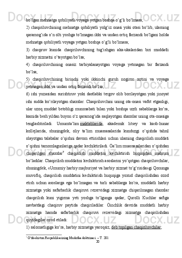 20bo‘lgan mehnatga qobiliyatli voyaga yetgan boshqa o‘g‘li bo‘lmasa;
2) chaqiriluvchining mehnatga qobiliyatli yolg‘iz onasi yoki otasi bo‘lib, ularning
qaramog‘ida o‘n olti yoshga to‘lmagan ikki va undan ortiq farzandi bo‘lgani holda
mehnatga qobiliyatli voyaga yetgan boshqa o‘g‘li bo‘lmasa;
3)   chaqiruv   kunida   chaqiriluvchining   tug‘ishgan   aka-ukalaridan   biri   muddatli
harbiy xizmatni o‘tayotgan bo‘lsa;
4)   chaqiriluvchining   onasiz   tarbiyalanayotgan   voyaga   yetmagan   bir   farzandi
bo‘lsa;
5)   chaqiriluvchining   birinchi   yoki   ikkinchi   guruh   nogiron   xotini   va   voyaga
yetmagan ikki va undan ortiq farzandi bo‘lsa;
6)   ishi   yuzasidan   surishtiruv   yoki   dastlabki   tergov   olib   borilayotgan   yoki   jinoyat
ishi sudda ko‘rilayotgan shaxslar. Chaqiriluvchini uning ota-onasi  vafot etganligi,
ular   uzoq   muddat   betobligi   munosabati   bilan   yoki   boshqa   uzrli   sabablarga   ko‘ra,
kamida besh yildan buyon o‘z qaramog‘ida saqlayotgan shaxslar uning ota-onasiga
tenglashtiriladi.   Umumta’lim   maktablarida ,   akademik   litsey   va   kasb-hunar
kollejlarida,   shuningdek,   oliy   ta’lim   muassasalarida   kunduzgi   o‘qishda   tahsil
olayotgan talabalar o‘qishni davom ettirishlari uchun ularning chaqirilish muddati
o‘qishni tamomlagunlariga qadar kechiktiriladi. Òa’lim muassasalaridan o‘qishdan
chiqarilgan   shaxslar 7
  chaqirilish   muddatini   kechiktirish   huquqidan   mahrum
bo‘ladilar. Chaqirilish muddatini kechiktirish asoslarini yo‘qotgan chaqiriluvchilar,
shuningdek, «Umumiy harbiy majburiyat va harbiy xizmat to‘g‘risida»gi Qonunga
muvofiq,   chaqirilish   muddatini   kechiktirish   huquqiga   yoxud   chaqirilishdan   ozod
etish   uchun   asoslarga   ega   bo‘lmagan   va   turli   sabablarga   ko‘ra,   muddatli   harbiy
xizmatga   yoki   safarbarlik   chaqiruvi   rezervidagi   xizmatga   chiqarilmagan   shaxslar
chaqirilish   kuni   yigirma   yeti   yoshga   to‘lgunga   qadar,   Qurolli   Kuchlar   safiga
navbatdagi   chaqiruv   paytida   chaqiriladilar.   Òinchlik   davrida   muddatli   harbiy
xizmatga   hamda   safarbarlik   chaqiruvi   rezervidagi   xizmatga   chaqirilishdan
quyidagilar ozod etiladi:
1) salomatligiga ko‘ra, harbiy xizmatga yaroqsiz,   deb topilgan chaqiriluvchilar ;
7
 O‘zbekiston Respublikasining Mudofaa doktrinasi. – T. 201
