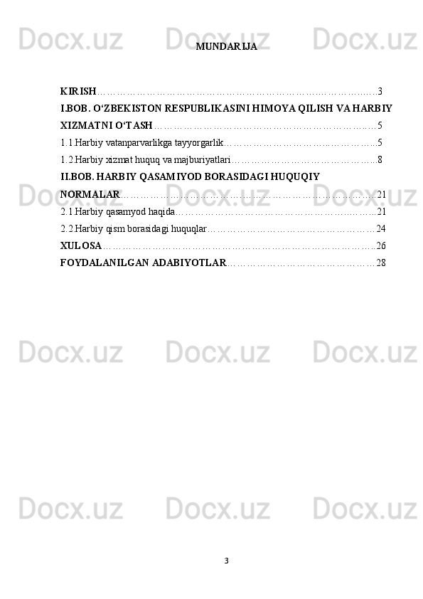 3MUNDARIJA
KIRISH ………………………………………………………….…………..…..3
I.BOB. O‘ZBEKISTON RESPUBLIKASINI HIMOYA QILISH VA HARBIY
XIZMATNI O‘TASH ………………………………………………………..…5
1.1.Harbiy vatanparvarlikga tayyorgarlik…………………………...…………...5
1.2.Harbiy xizmat huquq va majburiyatlari……………………………………...8
II.BOB. HARBIY QASAMIYOD BORASIDAGI HUQUQIY 
NORMALAR ……………………………….…………………………………..21
2.1.Harbiy qasamyod haqida……………………………………………..……...21
2.2.Harbiy qism borasidagi huquqlar……………………………………………24
XULOSA ………………………………………………………………………..26
FOYDALANILGAN ADABIYOTLAR ………………………………………28 