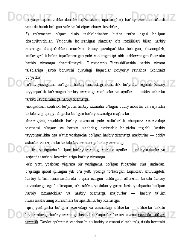 212)   yaqin   qarindoshlaridan   biri   (aka-ukasi,   opa-singlisi)   harbiy   xizmatni   o‘tash
vaqtida halok bo‘lgan yoki vafot etgan chaqiriluvchilar;
3)   ro‘yxatdan   o‘tgan   diniy   tashkilotlardan   birida   rutba   egasi   bo‘lgan
chaqiriluvchilar.   Yuqorida   ko‘rsatilgan   shaxslar   o‘z   roziliklari   bilan   harbiy
xizmatga   chaqirilishlari   mumkin.   Jinoiy   javobgarlikka   tortilgan,   shuningdek,
sudlanganlik holati tugallanmagan yoki sudlanganligi olib tashlanmagan fuqarolar
harbiy   xizmatga   chaqirilmaydi.   O‘zbekiston   Respublikasida   harbiy   xizmat
talablariga   javob   beruvchi   quyidagi   fuqarolar   ixtiyoriy   ravishda   (kontrakt
bo‘yicha):
-o‘ttiz   yoshgacha   bo‘lgan,   harbiy   hisobdagi   ixtisoslik   bo‘yicha   tegishli   kasbiy
tayyorgarlik   ko‘rmagan   harbiy   xizmatga   majburlar   va   ayollar   —   oddiy   askarlar
tarkibi   lavozimlariga harbiy xizmatga ;
-muqaddam kontrakt bo‘yicha harbiy xizmatni o‘tagan oddiy askarlar va serjantlar
tarkibidagi qirq yoshgacha bo‘lgan harbiy xizmatga majburlar,
shuningdek,   muddatli   harbiy   xizmatni   yoki   safarbarlik   chaqiruvi   rezervidagi
xizmatni   o‘tagan   va   harbiy   hisobdagi   ixtisoslik   bo‘yicha   tegishli   kasbiy
tayyorgarlikka   ega   o‘ttiz   yoshgacha   bo‘lgan   harbiy   xizmatga   majburlar   —   oddiy
askarlar va serjantlar tarkibi lavozimlariga harbiy xizmatga;
-   o‘ttiz   yoshgacha   bo‘lgan   harbiy   xizmatga   majbur   ayollar   —   oddiy   askarlar   va
serjantlar tarkibi lavozimlariga harbiy xizmatga;
-o‘n   yetti   yoshdan   yigirma   bir   yoshgacha   bo‘lgan   fuqarolar,   shu   jumladan,
o‘qishga   qabul   qilingan   yili   o‘n   yetti   yoshga   to‘ladigan   fuqarolar,   shuningdek,
harbiy   ta’lim   muassasalarida   o‘qish   istagini   bildirgan,   ofitserlar   tarkibi   harbiy
unvonlariga   ega   bo‘lmagan,   o‘n   sakkiz   yoshdan   yigirma   besh   yoshgacha   bo‘lgan
harbiy   xizmatchilar   va   harbiy   xizmatga   majburlar   —   harbiy   ta’lim
muassasalarining kursantlari tariqasida harbiy xizmatga;
-qirq   yoshgacha   bo‘lgan   rezervdagi   va   zaxiradagi   ofitserlar   —   ofitserlar   tarkibi
lavozimlariga  harbiy xizmatga  kiradilar.  Fuqarolar   harbiy  xizmat   nazarda  tutilgan
vazirlik , Davlat qo‘mitasi va idora bilan harbiy xizmatni o‘tash to‘g‘risida kontrakt