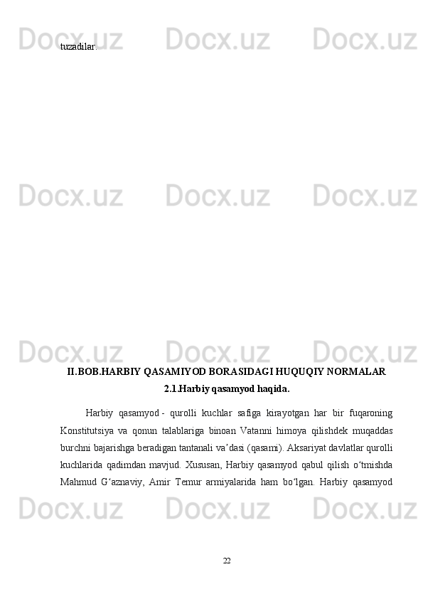 22tuzadilar.
II. BOB.HARBIY QASAMIYOD BORASIDAGI HUQUQIY NORMALAR
2.1.Harbiy qasamyod haqida.
Harbiy   qasamyod   -   qurolli   kuchlar   safiga   kirayotgan   har   bir   fuqaroning
Konstitutsiya   va   qonun   talablariga   binoan   Vatanni   himoya   qilishdek   muqaddas
burchni bajarishga beradigan tantanali va dasi (qasami). Aksariyat davlatlar qurolliʼ
kuchlarida   qadimdan   mavjud.   Xususan,   Harbiy   qasamyod   qabul   qilish   o tmishda	
ʻ
Mahmud   G aznaviy,   Amir   Temur   armiyalarida   ham   bo lgan.   Harbiy   qasamyod	
ʻ ʻ 