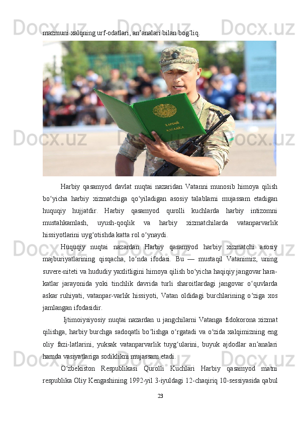 23mazmuni xalqning urf-odatlari, an analari bilan bog liq.ʼ ʻ
Harbiy   qasamyod   davlat   nuqtai   nazaridan   Vatanni   munosib   himoya   qilish
bo yicha   harbiy   xizmatchiga   qo yiladigan   asosiy   talablarni   mujassam   etadigan	
ʻ ʻ
huquqiy   hujjatdir.   Harbiy   qasamyod   qurolli   kuchlarda   harbiy   intizomni
mustahkamlash,   uyush-qoqlik   va   harbiy   xizmatchilarda   vatanparvarlik
hissiyotlarini uyg otishda katta rol o ynaydi.	
ʻ ʻ
Huquqiy   nuqtai   nazardan   Harbiy   qasamyod   harbiy   xizmatchi   asosiy
majburiyatlarining   qisqacha,   lo nda   ifodasi.   Bu   —   mustaqil   Vatanimiz,   uning	
ʻ
suvere-niteti va hududiy yaxlitligini himoya qilish bo yicha haqiqiy jangovar hara-	
ʻ
katlar   jarayonida   yoki   tinchlik   davrida   turli   sharoitlardagi   jangovar   o quvlarda	
ʻ
askar   ruhiyati,   vatanpar-varlik   hissiyoti,   Vatan   oldidagi   burchlarining   o ziga   xos
ʻ
jamlangan ifodasidir.
  Ijtimoiysiyosiy   nuqtai   nazardan   u   jangchilarni   Vatanga   fidokorona   xizmat
qilishga, harbiy burchga sadoqatli  bo lishga o rgatadi va o zida xalqimizning eng	
ʻ ʻ ʻ
oliy   fazi-latlarini,   yuksak   vatanparvarlik   tuyg ularini,   buyuk   ajdodlar   an analari	
ʻ ʼ
hamda vasiyatlariga sodiklikni mujassam etadi.
O zbekiston   Respublikasi   Qurolli   Kuchlari   Harbiy   qasamyod   matni	
ʻ
respublika Oliy Kengashining 1992-yil 3-iyuldagi 12-chaqiriq 10-sessiyasida qabul
