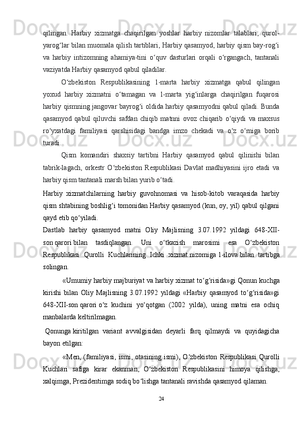 24qilingan.   Harbiy   xizmatga   chaqirilgan   yoshlar   harbiy   nizomlar   talablari,   qurol-
yarog lar bilan muomala qilish tartiblari, Harbiy qasamyod, harbiy qism bay-rog iʻ ʻ
va   harbiy   intizomning   ahamiya-tini   o quv   dasturlari   orqali   o rgangach,   tantanali	
ʻ ʻ
vaziyatda Harbiy qasamyod qabul qiladilar.
O zbekiston   Respublikasining   1-marta   harbiy   xizmatga   qabul   qilingan	
ʻ
yoxud   harbiy   xizmatni   o tamagan   va   1-marta   yig inlarga   chaqirilgan   fuqarosi	
ʻ ʻ
harbiy qismning jangovar bayrog i oldida harbiy qasamyodni  qabul qiladi. Bunda	
ʻ
qasamyod   qabul   qiluvchi   safdan   chiqib   matnni   ovoz   chiqarib   o qiydi   va   maxsus	
ʻ
ro yxatdagi   familiyasi   qarshisidagi   bandga   imzo   chekadi   va   o z   o rniga   borib	
ʻ ʻ ʻ
turadi. 
Qism   komandiri   shaxsiy   tartibni   Harbiy   qasamyod   qabul   qilinishi   bilan
tabrik-lagach,   orkestr   O zbekiston   Respublikasi   Davlat   madhiyasini   ijro   etadi   va	
ʻ
harbiy qism tantanali marsh bilan yurib o tadi.	
ʻ
Harbiy   xizmatchilarning   harbiy   guvohnomasi   va   hisob-kitob   varaqasida   harbiy
qism shtabining boshlig i tomonidan Harbiy qasamyod (kun, oy, yil) qabul qilgani	
ʻ
qayd etib qo yiladi.	
ʻ
Dastlab   harbiy   qasamyod   matni   Oliy   Majlisning   3.07.1992   yildagi   648-XII-
son   qarori   bilan   tasdiqlangan.   Uni   o tkazish   marosimi   esa   O zbekiston	
ʻ ʻ
Respublikasi   Qurolli   Kuchlarining   Ichki   хizmat   nizomiga   1-ilova   bilan   tartibga
solingan.
  « Umumiy harbiy majburiyat va harbiy хizmat to g risida	
ʻ ʻ »gi Qonun kuchga
kirishi   bilan   Oliy   Majlisning   3.07.1992   yildagi   «Harbiy   qasamyod   to g risida»gi	
ʻ ʻ
648-XII-son   qarori   o z   kuchini   yo qotgan   (2002   yilda),   uning   matni   esa   ochiq	
ʻ ʻ
manbalarda keltirilmagan.
  Qonunga   kiritilgan   variant   avvalgisidan   deyarli   farq   qilmaydi   va   quyidagicha
bayon etilgan:
  «Men,   (familiyasi,   ismi,   otasining   ismi),   O zbekiston   Respublikasi   Qurolli	
ʻ
Kuchlari   safiga   kirar   ekanman,   O zbekiston   Respublikasini   himoya   qilishga,	
ʻ
хalqimga, Prezidentimga sodiq bo lishga tantanali ravishda qasamyod qilaman.	
ʻ