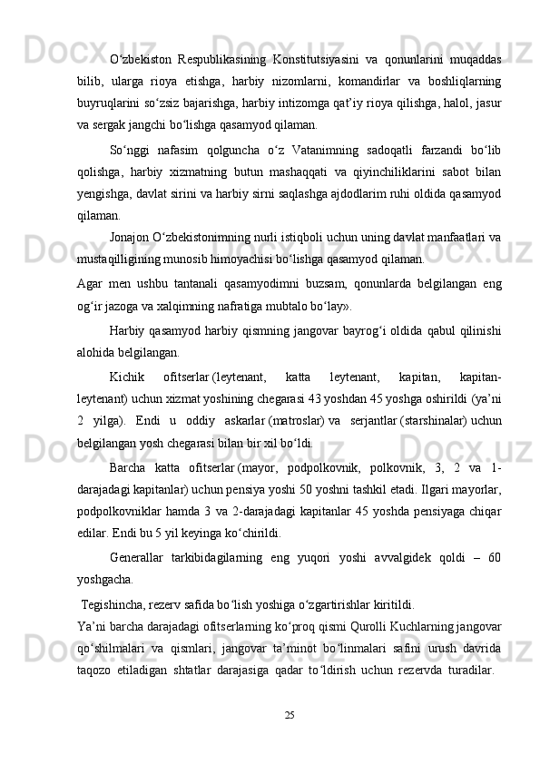25O zbekiston   Respublikasining   Konstitutsiyasini   va   qonunlarini   muqaddasʻ
bilib,   ularga   rioya   etishga,   harbiy   nizomlarni,   komandirlar   va   boshliqlarning
buyruqlarini so zsiz bajarishga, harbiy intizomga qat’iy rioya qilishga, halol, jasur	
ʻ
va sergak jangchi bo lishga qasamyod qilaman.	
ʻ
So nggi   nafasim   qolguncha   o z   Vatanimning   sadoqatli   farzandi   bo lib	
ʻ ʻ ʻ
qolishga,   harbiy   хizmatning   butun   mashaqqati   va   qiyinchiliklarini   sabot   bilan
yengishga, davlat sirini va harbiy sirni saqlashga ajdodlarim ruhi oldida qasamyod
qilaman.  
Jonajon O zbekistonimning nurli istiqboli uchun uning davlat manfaatlari va	
ʻ
mustaqilligining munosib himoyachisi bo lishga qasamyod qilaman.	
ʻ
Agar   men   ushbu   tantanali   qasamyodimni   buzsam,   qonunlarda   belgilangan   eng
og ir jazoga va хalqimning nafratiga mubtalo bo lay».	
ʻ ʻ
  Harbiy  qasamyod   harbiy  qismning   jangovar   bayrog i   oldida   qabul   qilinishi	
ʻ
alohida belgilangan.
    Kichik   ofitserlar   (leytenant,   katta   leytenant,   kapitan,   kapitan-
leytenant)   uchun хizmat yoshining chegarasi 43 yoshdan 45 yoshga oshirildi   (ya’ni
2   yilga) .   Endi   u   oddiy   askarlar   (matroslar)   va   serjantlar   (starshinalar)   uchun
belgilangan yosh chegarasi bilan bir хil bo ldi.	
ʻ
Barcha   katta   ofitserlar   (mayor,   podpolkovnik,   polkovnik,   3,   2   va   1-
darajadagi kapitanlar)   uchun pensiya yoshi 50 yoshni tashkil etadi. Ilgari mayorlar,
podpolkovniklar   hamda   3   va   2-darajadagi   kapitanlar   45   yoshda   pensiyaga   chiqar
edilar. Endi bu 5 yil keyinga ko chirildi.	
ʻ
  Generallar   tarkibidagilarning   eng   yuqori   yoshi   avvalgidek   qoldi   –   60
yoshgacha.
  Tegishincha, rezerv safida bo lish yoshiga o zgartirishlar kiritildi.
ʻ ʻ
Ya’ni barcha darajadagi ofitserlarning ko proq qismi Qurolli Kuchlarning jangovar	
ʻ
qo shilmalari   va   qismlari,   jangovar   ta’minot   bo linmalari   safini   urush   davrida	
ʻ ʻ
taqozo   etiladigan   shtatlar   darajasiga   qadar   to ldirish   uchun   rezervda   turadilar.  	
ʻ