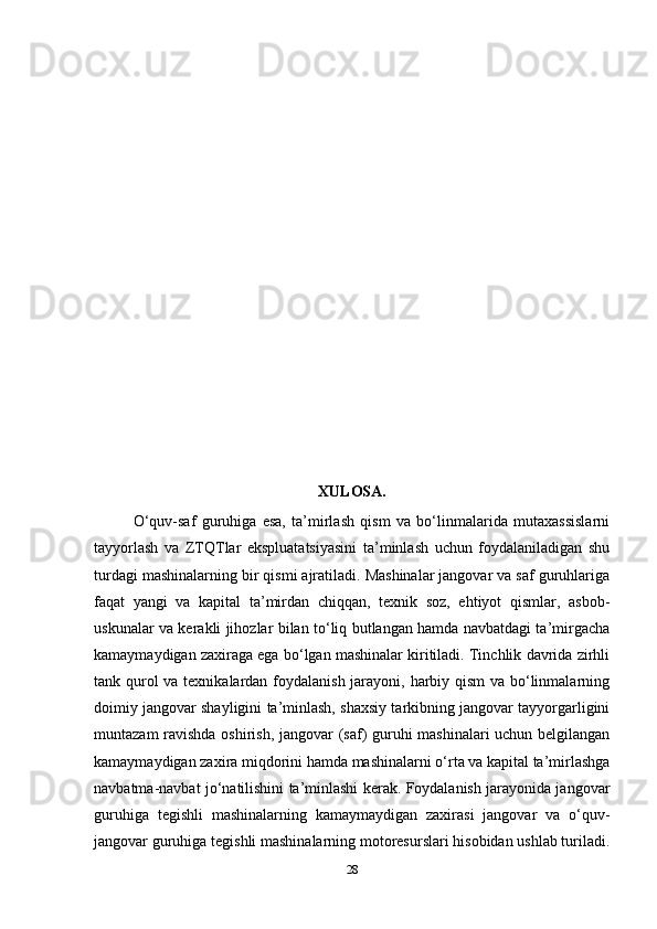 28XULOSA.
O‘quv-saf   guruhiga   esa,   ta’mirlash   qism   va   bo‘linmalarida   mutaxassislarni
tayyorlash   va   ZTQTlar   ekspluatatsiyasini   ta’minlash   uchun   foydalaniladigan   shu
turdagi mashinalarning bir qismi ajratiladi. Mashinalar jangovar va saf guruhlariga
faqat   yangi   va   kapital   ta’mirdan   chiqqan,   texnik   soz,   ehtiyot   qismlar,   asbob-
uskunalar va kerakli jihozlar bilan to‘liq butlangan hamda navbatdagi ta’mirgacha
kamaymaydigan zaxiraga ega bo‘lgan mashinalar kiritiladi. Tinchlik davrida zirhli
tank qurol  va texnikalardan foydalanish jarayoni, harbiy qism  va bo‘linmalarning
doimiy jangovar shayligini ta’minlash, shaxsiy tarkibning jangovar tayyorgarligini
muntazam ravishda oshirish, jangovar (saf) guruhi mashinalari uchun belgilangan
kamaymaydigan zaxira miqdorini hamda mashinalarni o‘rta va kapital ta’mirlashga
navbatma-navbat jo‘natilishini ta’minlashi kerak. Foydalanish jarayonida jangovar
guruhiga   tegishli   mashinalarning   kamaymaydigan   zaxirasi   jangovar   va   o‘quv-
jangovar guruhiga tegishli mashinalarning motoresurslari hisobidan ushlab turiladi.