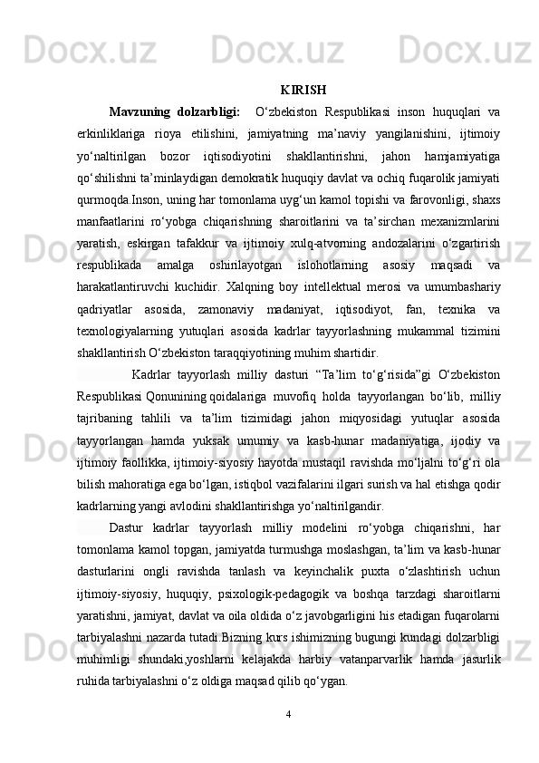 4KIRISH
Mavzuning   dolzarbligi:     O‘zbekiston   Respublikasi   inson   huquqlari   va
erkinliklariga   rioya   etilishini,   jamiyatning   ma’naviy   yangilanishini,   ijtimoiy
yo‘naltirilgan   bozor   iqtisodiyotini   shakllantirishni,   jahon   hamjamiyatiga
qo‘shilishni ta’minlaydigan demokratik huquqiy davlat va ochiq fuqarolik jamiyati
qurmoqda.Inson, uning har tomonlama uyg‘un kamol topishi va farovonligi, shaxs
manfaatlarini   ro‘yobga   chiqarishning   sharoitlarini   va   ta’sirchan   mexanizmlarini
yaratish,   eskirgan   tafakkur   va   ijtimoiy   xulq-atvorning   andozalarini   o‘zgartirish
respublikada   amalga   oshirilayotgan   islohotlarning   asosiy   maqsadi   va
harakatlantiruvchi   kuchidir.   Xalqning   boy   intellektual   merosi   va   umumbashariy
qadriyatlar   asosida,   zamonaviy   madaniyat,   iqtisodiyot,   fan,   texnika   va
texnologiyalarning   yutuqlari   asosida   kadrlar   tayyorlashning   mukammal   tizimini
shakllantirish O‘zbekiston taraqqiyotining muhim shartidir.
                Kadrlar   tayyorlash   milliy   dasturi   “Ta’lim   to‘g‘risida”gi   O‘zbekiston
Respublikasi   Qonunining   qoidalariga   muvofiq   holda   tayyorlangan   bo‘lib,   milliy
tajribaning   tahlili   va   ta’lim   tizimidagi   jahon   miqyosidagi   yutuqlar   asosida
tayyorlangan   hamda   yuksak   umumiy   va   kasb-hunar   madaniyatiga,   ijodiy   va
ijtimoiy faollikka, ijtimoiy-siyosiy hayotda mustaqil ravishda mo‘ljalni to‘g‘ri ola
bilish mahoratiga ega bo‘lgan, istiqbol vazifalarini ilgari surish va hal etishga qodir
kadrlarning yangi avlodini shakllantirishga yo‘naltirilgandir.
Dastur   kadrlar   tayyorlash   milliy   modelini   ro‘yobga   chiqarishni,   har
tomonlama kamol topgan, jamiyatda turmushga moslashgan, ta’lim va kasb-hunar
dasturlarini   ongli   ravishda   tanlash   va   keyinchalik   puxta   o‘zlashtirish   uchun
ijtimoiy-siyosiy,   huquqiy,   psixologik-pedagogik   va   boshqa   tarzdagi   sharoitlarni
yaratishni, jamiyat, davlat va oila oldida o‘z javobgarligini his etadigan fuqarolarni
tarbiyalashni nazarda tutadi.Bizning kurs ishimizning bugungi kundagi dolzarbligi
muhimligi   shundaki,yoshlarni   kelajakda   harbiy   vatanparvarlik   hamda   jasurlik
ruhida tarbiyalashni o‘z oldiga maqsad qilib qo‘ygan.