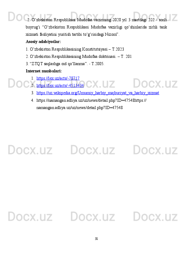 31  2. O‘zbekiston Respublikasi  Mudofaa vazirining 2020 yil 3 martdagi 222 - sonli
buyrug‘i   “O‘zbekiston   Respublikasi   Mudofaa   vazirligi   qo‘shinlarida   zirhli   tank
xizmati faoliyatini yuritish tartibi to‘g‘risidagi Nizom”.
Asosiy adabiyotlar:
1. O’zbekiston Respublikasining Konstitutsiyasi – T.2023
2. O‘zbekiston Respublikasining Mudofaa doktrinasi. – T. 201
3. “ZTQT saqlashga oid qo‘llanma”. - T.2005.
Internet manbalari:
1. https://lex.uz/acts/-78717   
2. https://lex.uz/acts/-4513434   
3. https://uz.wikipedia.org/Umumiy_harbiy_majburiyat_va_harbiy_xizmat   
4. https://namangan.adliya.uz/uz/news/detail.php?ID=47548https://
namangan.adliya.uz/uz/news/detail.php?ID=47548 