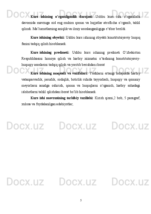 5Kurs   ishining   o’rganilganlik   darajasi:   Ushbu   kurs   ishi   o’rganilishi
davomida   mavzuga   oid   eng   muhim   qonun   va   hujjatlar   atroflicha   o’rganib,   tahlil
qilindi. Ma’lumotlarning aniqlik va ilmiy asoslanganligiga e’tibor berildi.
Kurs ishining obyekti:  Ushbu kurs ishining obyekti konstitutsiyaviy huquq
fanini tadqiq qilish hisoblanadi.
Kurs ishining   predmeti:   Ushbu   kurs   ishining   predmeti   O’zbekiston
Respublikasini   himoya   qilish   va   harbiy   xizmatni   o’tashning   konstitutsiyaviy-
huquqiy asoslarini tadqiq qilish va yoritib berishdan iborat
Kurs   ishining   maqsadi   va   vazifalari:   Yoshlarni   ertangi   kelajakda   harbiy
vatanparvarlik,   jasurlik,   sodiqlik,   botirlik   ruhida   tayyorlash,   huquqiy   va   qonuniy
meyorlarni   amalga   oshirish,   qonun   va   huquqlarni   o‘rganish,   harbiy   sohadagi
islohotlarni tahlil qilishdan iborat bo’lib hisoblanadi.
Kurs   ishi   mavzusining   tarkibiy   tuzilishi:   Kirish   qismi,2   bob,   5   paragraf,
xulosa va foydalanilgan adabiyotlar; 