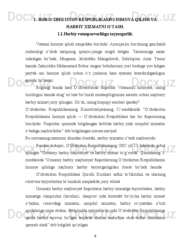6I. BOB.O‘ZBEKISTON RESPUBLIKASINI HIMOYA QILISH VA
HARBIY XIZMATNI O‘TASH.
1.1.Harbiy vatanparvarlikga tayyorgarlik.
  Vatanni himoya qilish muqaddas burchdir. Ayniqsa,bu burchning qanchalik
muhimligi   o‘zbek   xalqining   qoniyu-joniga   singib   ketgan.   Tariximizga   nazar
soladigan   bo‘lsak,   Muqanna,   Jaloliddin   Manguberdi,   Sohibqiron   Amir   Temur
hamda Zahiriddin Muhammad Bobur singari bobolarimiz yurt boshiga yov kelgan
paytda   uni   himoya   qilish   uchun   o‘z   jonlarini   ham   ayamay   kurashishganligini
guvohi bo‘lamiz.
Bugungi   kunda   ham   O‘zbekistonda   fuqarolar   Vatanimiz   himoyasi,   uning
tinchligini hamda ulug‘ ne’mat bo‘lmish mustaqilligimizni asrashi uchun majburiy
harbiy xizmat joriy qilingan. Xo‘sh, uning huquqiy asoslari qanday?
O‘zbekiston   Respublikasining   Konstitutsiyasining   52-moddasida   “O‘zbekiston
Respublikasini   himoya   qilish   —   O‘zbekiston   Respublikasi   har   bir   fuqarosining
burchidir.   Fuqarolar   qonunda   belgilangan   tartibda   harbiy   yoki   muqobil   xizmatni
o‘tashga majburdirlar” deb belgilangan norma mavjud.
Bu normaning mazmuni shundan iboratki, xarbiy xizmatni o‘tash majburiydir.
Bundan tashqari, O‘zbekiston Respublikasining 2002 yil 12 dekabrda qabul
qilingan “Umumiy harbiy majburiyat va harbiy xizmat to‘g‘risida” Qonunining 3-
moddasida “Umumiy harbiy majburiyat fuqarolarning O‘zbekiston Respublikasini
himoya   qilishga   majburiy   harbiy   tayyorgarligidan   iborat   bo‘ladi   hamda  
O‘zbekiston   Respublikasi   Qurolli   Kuchlari   safini   to‘ldirishni   va   ularning
rezervini tayyorlashni ta’minlash maqsadida joriy etiladi.
Umumiy harbiy majburiyat fuqarolarni harbiy xizmatga tayyorlashni, harbiy
xizmatga   chaqirishni   (kirishni),   chaqiruv   yoki   kontrakt   bo‘yicha   harbiy   xizmat
o‘tashni,   rezervdagi   xizmatni,   muqobil   xizmatni,   harbiy   ro‘yxatdan   o‘tish
qoidalariga rioya etishni, favqulodda vaziyatlarda yoki O‘zbekiston Respublikasiga
qarshi   harbiy   tajovuz   bo‘lgan   taqdirda   aholini   muhofaza   etish   tadbir-choralarini
qamrab oladi” deb belgilab qo‘yilgan.