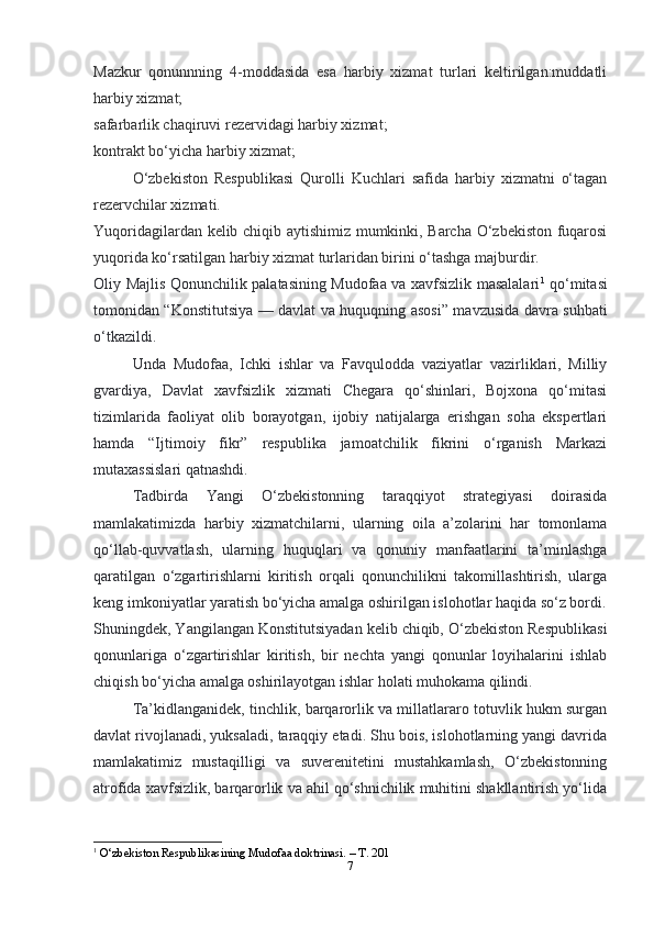 7Mazkur   qonunnning   4-moddasida   esa   harbiy   xizmat   turlari   keltirilgan:muddatli
harbiy xizmat;
safarbarlik chaqiruvi rezervidagi harbiy xizmat;
kontrakt bo‘yicha harbiy xizmat;
O‘zbekiston   Respublikasi   Qurolli   Kuchlari   safida   harbiy   xizmatni   o‘tagan
rezervchilar xizmati.
Yuqoridagilardan kelib chiqib aytishimiz mumkinki, Barcha O‘zbekiston fuqarosi
yuqorida ko‘rsatilgan harbiy xizmat turlaridan birini o‘tashga majburdir.
Oliy Majlis Qonunchilik palatasining Mudofaa va xavfsizlik masalalari 1
  qo‘mitasi
tomonidan “Konstitutsiya — davlat va huquqning asosi” mavzusida davra suhbati
o‘tkazildi.
Unda   Mudofaa,   Ichki   ishlar   va   Favqulodda   vaziyatlar   vazirliklari,   Milliy
gvardiya,   Davlat   xavfsizlik   xizmati   Chegara   qo‘shinlari,   Bojxona   qo‘mitasi
tizimlarida   faoliyat   olib   borayotgan,   ijobiy   natijalarga   erishgan   soha   ekspertlari
hamda   “Ijtimoiy   fikr”   respublika   jamoatchilik   fikrini   o‘rganish   Markazi
mutaxassislari qatnashdi.
Tadbirda   Yangi   O‘zbekistonning   taraqqiyot   strategiyasi   doirasida
mamlakatimizda   harbiy   xizmatchilarni,   ularning   oila   a’zolarini   har   tomonlama
qo‘llab-quvvatlash,   ularning   huquqlari   va   qonuniy   manfaatlarini   ta’minlashga
qaratilgan   o‘zgartirishlarni   kiritish   orqali   qonunchilikni   takomillashtirish,   ularga
keng imkoniyatlar yaratish bo‘yicha amalga oshirilgan islohotlar haqida so‘z bordi.
Shuningdek, Yangilangan Konstitutsiyadan kelib chiqib, O‘zbekiston Respublikasi
qonunlariga   o‘zgartirishlar   kiritish,   bir   nechta   yangi   qonunlar   loyihalarini   ishlab
chiqish bo‘yicha amalga oshirilayotgan ishlar holati muhokama qilindi.
Ta’kidlanganidek, tinchlik, barqarorlik va millatlararo totuvlik hukm surgan
davlat rivojlanadi, yuksaladi, taraqqiy etadi. Shu bois, islohotlarning yangi davrida
mamlakatimiz   mustaqilligi   va   suverenitetini   mustahkamlash,   O‘zbekistonning
atrofida xavfsizlik, barqarorlik va ahil qo‘shnichilik muhitini shakllantirish yo‘lida
1
  O‘zbekiston Respublikasining Mudofaa doktrinasi. – T. 201 