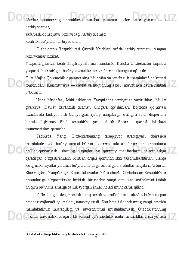 7Mazkur   qonunnning   4-moddasida   esa   harbiy   xizmat   turlari   keltirilgan:muddatli
harbiy xizmat;
safarbarlik chaqiruvi rezervidagi harbiy xizmat;
kontrakt bo‘yicha harbiy xizmat;
O‘zbekiston   Respublikasi   Qurolli   Kuchlari   safida   harbiy   xizmatni   o‘tagan
rezervchilar xizmati.
Yuqoridagilardan kelib chiqib aytishimiz mumkinki, Barcha O‘zbekiston fuqarosi
yuqorida ko‘rsatilgan harbiy xizmat turlaridan birini o‘tashga majburdir.
Oliy Majlis Qonunchilik palatasining Mudofaa va xavfsizlik masalalari 1
  qo‘mitasi
tomonidan “Konstitutsiya — davlat va huquqning asosi” mavzusida davra suhbati
o‘tkazildi.
Unda   Mudofaa,   Ichki   ishlar   va   Favqulodda   vaziyatlar   vazirliklari,   Milliy
gvardiya,   Davlat   xavfsizlik   xizmati   Chegara   qo‘shinlari,   Bojxona   qo‘mitasi
tizimlarida   faoliyat   olib   borayotgan,   ijobiy   natijalarga   erishgan   soha   ekspertlari
hamda   “Ijtimoiy   fikr”   respublika   jamoatchilik   fikrini   o‘rganish   Markazi
mutaxassislari qatnashdi.
Tadbirda   Yangi   O‘zbekistonning   taraqqiyot   strategiyasi   doirasida
mamlakatimizda   harbiy   xizmatchilarni,   ularning   oila   a’zolarini   har   tomonlama
qo‘llab-quvvatlash,   ularning   huquqlari   va   qonuniy   manfaatlarini   ta’minlashga
qaratilgan   o‘zgartirishlarni   kiritish   orqali   qonunchilikni   takomillashtirish,   ularga
keng imkoniyatlar yaratish bo‘yicha amalga oshirilgan islohotlar haqida so‘z bordi.
Shuningdek, Yangilangan Konstitutsiyadan kelib chiqib, O‘zbekiston Respublikasi
qonunlariga   o‘zgartirishlar   kiritish,   bir   nechta   yangi   qonunlar   loyihalarini   ishlab
chiqish bo‘yicha amalga oshirilayotgan ishlar holati muhokama qilindi.
Ta’kidlanganidek, tinchlik, barqarorlik va millatlararo totuvlik hukm surgan
davlat rivojlanadi, yuksaladi, taraqqiy etadi. Shu bois, islohotlarning yangi davrida
mamlakatimiz   mustaqilligi   va   suverenitetini   mustahkamlash,   O‘zbekistonning
atrofida xavfsizlik, barqarorlik va ahil qo‘shnichilik muhitini shakllantirish yo‘lida
1
  O‘zbekiston Respublikasining Mudofaa doktrinasi. – T. 201