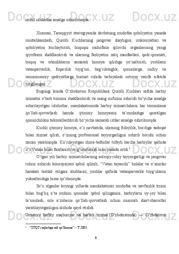 8izchil islohotlar amalga oshirilmoqda.
Xususan,   Taraqqiyot  strategiyasida   davlatning mudofaa  qobiliyatini   yanada
mustahkamlash,   Qurolli   Kuchlarning   jangovar   shayligini,   imkoniyatlari   va
qobiliyatini   kuchaytirish,   huquqni   muhofaza   qiluvchi   organlarining   yangi
qiyofasini   shakllantirish   va   ularning   faoliyatini   xalq   manfaatlari,   qadr-qimmati,
huquq   va   erkinliklarini   samarali   himoya   qilishga   yo‘naltirish,   yoshlarni
vatanparvarlik,   fuqarolik   tuyg‘usi,   bag‘rikenglik,   qonunlarga,   milliy   va
umuminsoniy   qadriyatlarga   hurmat   ruhida   tarbiyalash   ustuvor   vazifa   sifatida
belgilangan.
Bugungi   kunda   O‘zbekiston   Respublikasi   Qurolli   Kuchlari   safida   harbiy
xizmatni o‘tash tizimini shakllantirish va uning nufuzini oshirish bo‘yicha amalga
oshirilayotgan   islohotlar,   mamlakatimizda   harbiy   xizmatchilarni   har   tomonlama
qo‘llab-quvvatlash   hamda   ijtimoiy   himoyasini   ta’minlashga   qaratilgan
qonunchilikni takomillashtirish bo‘yicha samarali ishlar amalga oshirilmoqda.
Kuchli   ijtimoiy   himoya,   o‘z   navbatida,   ularning   fidoyilik,   burchga   sadoqat
bilan   xizmat   qilish,   o‘zining   professional   tayyorgarligini   oshirib   borishi   uchun
zamin   yaratmoqda.   Ko‘rilayotgan   chora-tadbirlar   tufayli   barcha   harbiylar   qalbida
o‘z Vatani bilan faxrlanish va g‘ururlanish hissi yanada ortdi. 2
O‘tgan yili harbiy xizmatchilarning axloqiy-ruhiy tayyorgarligi va jangovar
ruhini   oshirish   konsepsiyasi   qabul   qilinib,   “Vatan   tayanchi”   bolalar   va   o‘smirlar
harakati   tashkil   etilgani   shubhasiz,   yoshlar   qalbida   vatanparvarlik   tuyg‘ularini
yuksaltirishga hissa qo‘shmoqda.
So‘z   olganlar   keyingi   yillarda   mamlakatimiz   mudofaa   va   xavfsizlik   tizimi
bilan   bog‘liq   o‘ta   muhim   qonunlar   qabul   qilinganini,   harbiylarni   uy-joy   bilan
ta’minlash,   oila   a’zolarini   qo‘llab-quvvatlash   uchun   munosib   shart-sharoitlar
yaratilayotganligini alohida qayd etishdi.
Umumiy   harbiy   majburiyat   va   harbiy   xizmat   (O zbekistonda)   —   O zbekistonʻ ʻ
2
  .  “ZTQT saqlashga oid qo‘llanma”. - T.2005.