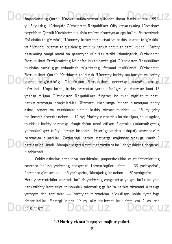 9fuqarolarining Qurolli Kuchlar safida xizmat qilishdan iborat faxriy burchi. 1992-
yil 3 iyuldagi 12chaqiriq O zbekiston Respublikasi  Oliy kengashining 10sessiyasiʻ
respublika Qurolli Kuchlarini tuzishda muhim ahamiyatga ega bo ldi. Bu sessiyada	
ʻ
"Mudofaa   to g risida",   "Umumiy   harbiy   majburiyat   va   harbiy   xizmat   to g risida"	
ʻ ʻ ʻ ʻ
va   "Muqobil   xizmat   to g risida"gi   muhim   harbiy   qonunlar   qabul   qilindi.   Harbiy	
ʻ ʻ
qasamning   yangi   matni   va   qasamyod   qildirish   tartibi,   shuningdek,   O zbekiston	
ʻ
Respublikasi   Prezidentining  Mudofaa  ishlari  vazirligini  O zbekiston  Respublikasi	
ʻ
mudofaa   vazirligiga   aylantirish   to g risidagi   farmoni   tasdiklandi.   O zbekiston	
ʻ ʻ ʻ
Respublikasi   Qurolli   Kuchlarini   to ldirish   "Umumiy   harbiy   majburiyat   va   harbiy
ʻ
xizmat   to g risida"gi   O zbekiston   Respublikasi   qonuniga   muvofiq   amalga	
ʻ ʻ ʻ
oshiriladi.   Unga   ko ra,   harbiy   xizmatga   yaroqli   bo lgan   va   chaqiruv   kuni   18	
ʻ ʻ
yoshga   to lgan   O zbekiston   Respublikasi   fuqarosi   bo lmish   yigitlar   muddatli	
ʻ ʻ ʻ
harbiy   xizmatga   chaqiriladilar.   Xizmatni   chaqiruvga   binoan   o tayotgan   oddiy	
ʻ
askar,   serjant   va   starshinalar   uchun   harbiy   xizmat   muddati   —   18   oy   (oliy
ma lumotli shaxslar uchun — 12 oy). Harbiy xizmatdan bo shatilgan, shuningdek,	
ʼ ʻ
muddatli   harbiy   xizmatga   chaqirishdan   ozod   etilgan   fuqarolar   (salomatligining
yomonlashgani   tufayli   harbiy   hisobdan   chiqarilganlardan   tashqari)   zaxiradagilar
ro yxatiga   olinadilar.   Zaxiradagi   harbiy   xizmatga   majburlar   yoshiga   qarab   3
ʻ
darajaga bo linadi. 3daraja chegarasi umuman zaxirada bo lish yoshining chegarasi	
ʻ ʻ
hisoblanadi.
Oddiy   askarlar,   serjant   va   starshinalar,   praporshchiklar   va   michmanlarning
zaxirada   bo lish   yoshining   chegarasi:   1darajadagilar   uchun   —   35   yoshgacha";
ʻ
2darajadagilar uchun — 45 yoshgacha; 3darajadagilar uchun — 50 yoshgacha.
Harbiy  xizmatchilar  zaxirada   bo lish  yoshining   chegarasiga   yetgan  bo lsalar   yoki	
ʻ ʻ
harbiytibbiy   komissiya   tomonidan   salomatligiga   ko ra   harbiy   xizmatni   o tashga	
ʻ ʻ
yaroqsiz   deb   topilsalar   —   harbiylar   ro yxatidan   o chirilgan   holda   iyete foga	
ʻ ʻ ʼ
chiqariladilar.   Hozirgi   kunda   12   oy   oliy   ma'lumotlilar   uchun   esa   9   oy   etib
belgilangan.
1.2.Harbiy xizmat huquq va majburiyatlari. 