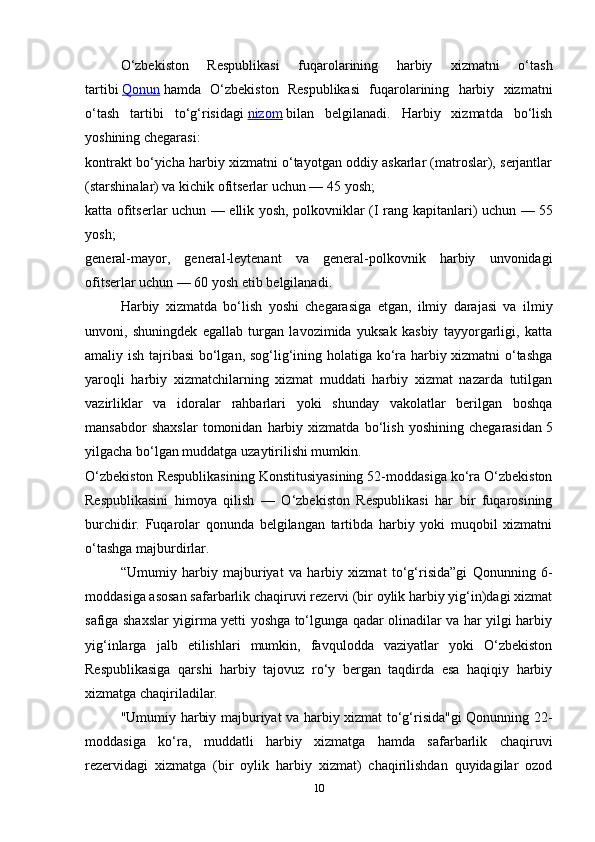 10O‘zbekiston   Respublikasi   fuqarolarining   harbiy   xizmatni   o‘tash
tartibi   Qonun   hamda   O‘zbekiston   Respublikasi   fuqarolarining   harbiy   xizmatni
o‘tash   tartibi   to‘g‘risidagi   nizom   bilan   belgilanadi.   Harbiy   xizmatda   bo‘lish
yoshining chegarasi:
kontrakt bo‘yicha harbiy xizmatni o‘tayotgan oddiy askarlar (matroslar), serjantlar
(starshinalar) va kichik ofitserlar uchun —   45 yosh;
katta ofitserlar uchun — ellik yosh, polkovniklar (I rang kapitanlari) uchun —   55
yosh;
general-mayor,   general-leytenant   va   general-polkovnik   harbiy   unvonidagi
ofitserlar uchun —   60 yosh   etib belgilanadi.
Harbiy   xizmatda   bo‘lish   yoshi   chegarasiga   etgan,   ilmiy   darajasi   va   ilmiy
unvoni,   shuningdek   egallab   turgan   lavozimida   yuksak   kasbiy   tayyorgarligi,   katta
amaliy ish tajribasi bo‘lgan, sog‘lig‘ining holatiga ko‘ra harbiy xizmatni o‘tashga
yaroqli   harbiy   xizmatchilarning   xizmat   muddati   harbiy   xizmat   nazarda   tutilgan
vazirliklar   va   idoralar   rahbarlari   yoki   shunday   vakolatlar   berilgan   boshqa
mansabdor   shaxslar   tomonidan   harbiy   xizmatda   bo‘lish   yoshining   chegarasidan   5
yilgacha bo‘lgan muddatga   uzaytirilishi mumkin.
O‘zbekiston Respublikasining Konstitusiyasining 52-moddasiga ko‘ra O‘zbekiston
Respublikasini   himoya   qilish   —   O‘zbekiston   Respublikasi   har   bir   fuqarosining
burchidir.   Fuqarolar   qonunda   belgilangan   tartibda   harbiy   yoki   muqobil   xizmatni
o‘tashga majburdirlar.
“Umumiy   harbiy   majburiyat   va   harbiy   xizmat   to‘g‘risida”gi   Qonunning   6-
moddasiga asosan safarbarlik chaqiruvi rezervi (bir oylik harbiy yig‘in)dagi xizmat
safiga shaxslar yigirma yetti yoshga to‘lgunga qadar olinadilar va har yilgi harbiy
yig‘inlarga   jalb   etilishlari   mumkin,   favqulodda   vaziyatlar   yoki   O‘zbekiston
Respublikasiga   qarshi   harbiy   tajovuz   ro‘y   bergan   taqdirda   esa   haqiqiy   harbiy
xizmatga chaqiriladilar.
"Umumiy harbiy majburiyat va harbiy xizmat to‘g‘risida"gi Qonunning 22-
moddasiga   ko‘ra,   muddatli   harbiy   xizmatga   hamda   safarbarlik   chaqiruvi
rezervidagi   xizmatga   (bir   oylik   harbiy   xizmat)   chaqirilishdan   quyidagilar   ozod 