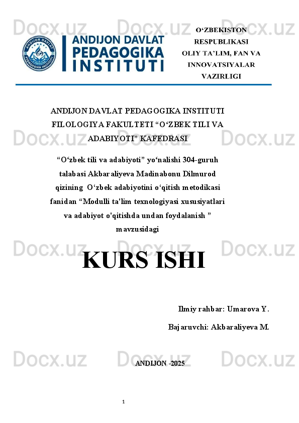 1ANDIJON DAVLAT PEDAGOGIKA INSTITUTI
FILOLOGIYA FAKULTETI “O ZBEK TILI VAʻ
ADABIYOTI” KAFEDRASI  
“O zbek tili va adabiyoti” yo nalishi 304-guruh	
ʻ ʻ
talabasi Akbaraliyeva Madinabonu  Dilmurod
qizining   O‘zbek adabiyotini o‘qitish metodikasi
fanidan  “ Modulli ta'lim texnologiyasi xususiyatlari
va adabiyot o'qitishda undan foydalanish  ”
mavzusidagi
KURS ISHI
 
                 Ilmiy rahbar: Umarova Y. 
Bajaruvchi: Akbaraliyeva M.
ANDIJON -2025