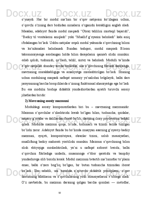 10o‘ynaydi.   Har   bir   modul   ma’lum   bir   o‘quv   natijasini   ko‘zlagani   uchun,
o‘quvchi   o‘zining dars  boshidan  nimalarni   o‘rganishi  kerakligini  anglab  oladi.
Masalan,   adabiyot   fanida   modul   maqsadi   “Obraz   tahlilini   mustaqil   bajarish”,
“Badiiy   til   vositalarini   aniqlash”   yoki   “Muallif   g‘oyasini   baholash”   kabi   aniq
ifodalangan bo‘ladi. Ushbu natijalar orqali modul yakunida o‘quvchining bilimi
va   ko‘nikmalari   baholanadi.   Bundan   tashqari,   modul   maqsadi   Bloom
taksonomiyasiga   asoslangan   holda   bilim   darajalarini   qamrab   olishi   mumkin:
eslab   qolish,   tushunish,   qo‘llash,   tahlil,   sintez   va   baholash.   Modulli   ta’limda
o‘quv natijalari shunday tarzda tuziladiki, ular o‘quvchining fikrlash darajasiga,
mavzuning   murakkabligiga   va   amaliyotga   moslashtirilgan   bo‘ladi.   Shuning
uchun   modulning   maqsadi   nafaqat   umumiy   yo‘nalishni   belgilaydi,   balki   dars
jarayonining barcha bosqichlarida o‘zining funktsional ahamiyatiga ega bo‘ladi.
Bu   esa   modulni   boshqa   didaktik   yondashuvlardan   ajratib   turuvchi   asosiy
jihatlardan biridir.
2) Mavzuning asosiy mazmuni 
Moduldagi   asosiy   komponentlardan   biri   bu   –   mavzuning   mazmunidir.
Mazmun   o‘quvchilar   o‘zlashtirishi   kerak   bo‘lgan   bilim,   tushuncha,   qoidalar,
nazariy g‘oyalar va dalillardan iborat bo‘lib, darsning ilmiy poydevorini tashkil
qiladi.   Modulda   mazmun   qisqa,   lo‘nda,   tushunarli   va   tizimli   tarzda   tuzilgan
bo‘lishi zarur. Adabiyot fanida bu bo‘limda muayyan asarning g‘oyaviy-badiiy
mazmuni,   syujeti,   kompozitsiyasi,   obrazlar   tizimi,   uslub   xususiyatlari,
muallifning   badiiy   mahorati   yoritilishi   mumkin.   Mazmun   o‘quvchining   bilim
olish   ehtiyojiga   moslashtiriladi,   ya’ni   u   nafaqat   axborot   berishi,   balki
o‘quvchini   fikrlashga   undashi,   muammoga   e’tibor   qaratishi   va   tanqidiy
yondashuvga olib borishi kerak. Modul mazmuni betartib ma’lumotlar to‘plami
emas,   balki   o‘zaro   bog‘liq   bo‘lgan,   bir   butun   tushuncha   tizimidan   iborat
bo‘ladi.   Shu   sababli,   uni   tuzishda   o‘qituvchi   didaktik   prinsiplarni,   o‘quv
dasturining   talablarini   va   o‘quvchilarning   yosh   xususiyatlarini   e’tiborga   oladi.
O‘z   navbatida,   bu   mazmun   darsning   qolgan   barcha   qismlari   —   metodlar, 