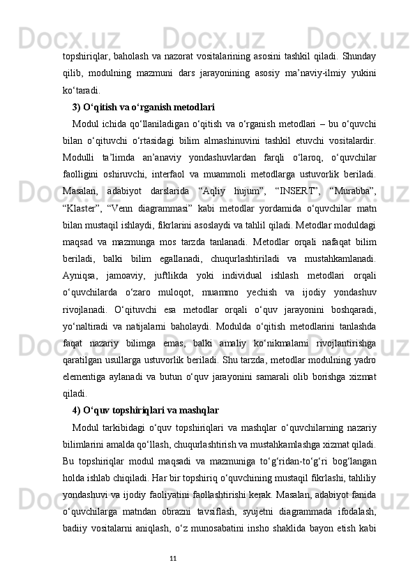 11topshiriqlar,  baholash  va  nazorat  vositalarining  asosini  tashkil   qiladi.   Shunday
qilib,   modulning   mazmuni   dars   jarayonining   asosiy   ma’naviy-ilmiy   yukini
ko‘taradi.
3) O‘qitish va o‘rganish metodlari 
Modul   ichida   qo‘llaniladigan   o‘qitish   va   o‘rganish   metodlari   –   bu   o‘quvchi
bilan   o‘qituvchi   o‘rtasidagi   bilim   almashinuvini   tashkil   etuvchi   vositalardir.
Modulli   ta’limda   an’anaviy   yondashuvlardan   farqli   o‘laroq,   o‘quvchilar
faolligini   oshiruvchi,   interfaol   va   muammoli   metodlarga   ustuvorlik   beriladi.
Masalan,   adabiyot   darslarida   “Aqliy   hujum”,   “INSERT”,   “Murabba”,
“Klaster”,   “Venn   diagrammasi”   kabi   metodlar   yordamida   o‘quvchilar   matn
bilan mustaqil ishlaydi, fikrlarini asoslaydi va tahlil qiladi. Metodlar moduldagi
maqsad   va   mazmunga   mos   tarzda   tanlanadi.   Metodlar   orqali   nafaqat   bilim
beriladi,   balki   bilim   egallanadi,   chuqurlashtiriladi   va   mustahkamlanadi.
Ayniqsa,   jamoaviy,   juftlikda   yoki   individual   ishlash   metodlari   orqali
o‘quvchilarda   o‘zaro   muloqot,   muammo   yechish   va   ijodiy   yondashuv
rivojlanadi.   O‘qituvchi   esa   metodlar   orqali   o‘quv   jarayonini   boshqaradi,
yo‘naltiradi   va   natijalarni   baholaydi.   Modulda   o‘qitish   metodlarini   tanlashda
faqat   nazariy   bilimga   emas,   balki   amaliy   ko‘nikmalarni   rivojlantirishga
qaratilgan usullarga ustuvorlik beriladi. Shu tarzda, metodlar modulning yadro
elementiga   aylanadi   va   butun   o‘quv   jarayonini   samarali   olib   borishga   xizmat
qiladi.
4) O‘quv topshiriqlari va mashqlar 
Modul   tarkibidagi   o‘quv   topshiriqlari   va   mashqlar   o‘quvchilarning   nazariy
bilimlarini amalda qo‘llash, chuqurlashtirish va mustahkamlashga xizmat qiladi.
Bu   topshiriqlar   modul   maqsadi   va   mazmuniga   to‘g‘ridan-to‘g‘ri   bog‘langan
holda ishlab chiqiladi. Har bir topshiriq o‘quvchining mustaqil fikrlashi, tahliliy
yondashuvi va ijodiy faoliyatini faollashtirishi kerak. Masalan, adabiyot fanida
o‘quvchilarga   matndan   obrazni   tavsiflash,   syujetni   diagrammada   ifodalash,
badiiy   vositalarni   aniqlash,   o‘z   munosabatini   insho   shaklida   bayon   etish   kabi 