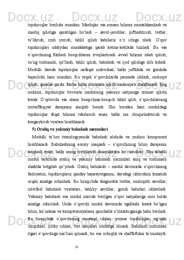 12topshiriqlar   berilishi   mumkin.  Mashqlar   esa   asosan   bilimni   mustahkamlash   va
mashq   qilishga   qaratilgan   bo‘ladi   –   savol-javoblar,   juftlashtirish,   testlar,
to‘ldirish,   izoh   yozish,   tahlil   qilish   kabilarni   o‘z   ichiga   oladi.   O‘quv
topshiriqlari   oddiydan   murakkabga   qarab   ketma-ketlikda   tuziladi.   Bu   esa
o‘quvchining   fikrlash   bosqichlarini   rivojlantiradi:   avval   bilimni   eslab   qolish,
so‘ng   tushunish,   qo‘llash,   tahlil   qilish,   baholash   va   ijod   qilishga   olib   keladi.
Modulli   darsda   topshiriqlar   nafaqat   individual,   balki   juftlikda   va   guruhda
bajarilishi   ham   mumkin.   Bu   orqali   o‘quvchilarda   jamoada   ishlash,   muloqot
qilish, qarama-qarshi fikrlar bilan muomala qilish madaniyati shakllanadi. Eng
muhimi,   topshiriqlar   bevosita   modulning   yakuniy   natijasiga   xizmat   qilishi
kerak.   O‘qituvchi   esa   ularni   bosqichma-bosqich   tahlil   qilib,   o‘quvchilarning
muvaffaqiyat   darajasini   aniqlab   boradi.   Shu   boisdan   ham   moduldagi
topshiriqlar   faqat   bilimni   tekshirish   emas,   balki   uni   chuqurlashtirish   va
kengaytirish vositasi hisoblanadi.
5) Oraliq va yakuniy baholash mezonlari 
Modulli   ta’lim   texnologiyasida   baholash   alohida   va   muhim   komponent
hisoblanadi.   Baholashning   asosiy   maqsadi   –   o‘quvchining   bilim   darajasini
aniqlash   emas,   balki   uning   rivojlanish   dinamikasini   ko‘rsatishdir.   Shu   sababli
modul   tarkibida   oraliq   va   yakuniy   baholash   mezonlari   aniq   va   tushunarli
shaklda   belgilab   qo‘yiladi.   Oraliq   baholash   –   modul   davomida   o‘quvchining
faoliyatini,   topshiriqlarni   qanday   bajarayotganini,   darsdagi   ishtirokini   kuzatish
orqali   amalga   oshiriladi.   Bu   bosqichda   diagnostik   testlar,   muloqotli   savollar,
interfaol   baholash   vositalari,   tahliliy   savollar,   guruh   baholari   ishlatiladi.
Yakuniy   baholash   esa   modul   oxirida   berilgan   o‘quv   natijalariga   mos   holda
amalga   oshiriladi.   Unda   o‘quvchi   modul   davomida   egallashi   kerak   bo‘lgan
bilim, ko‘nikma va kompetensiyalarni qanchalik o‘zlashtirganiga baho beriladi.
Bu   bosqichda   o‘quvchining   mustaqil   ishlari,   yozma   topshiriqlar,   og‘zaki
chiqishlar,   ijodiy   ishlari,   test   natijalari   inobatga   olinadi.   Baholash   mezonlari
ilgari  o‘quvchiga ma’lum qilinadi, bu esa  ochiqlik va shaffoflikni ta’minlaydi. 