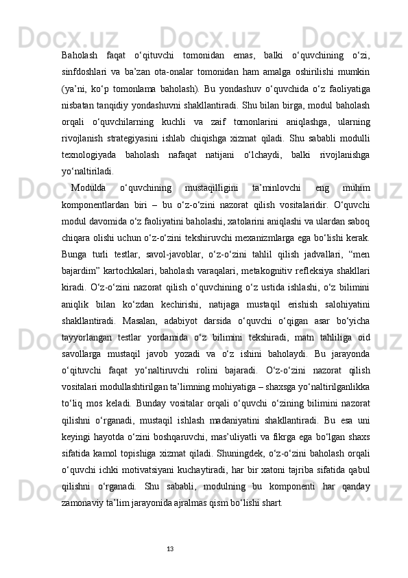 13Baholash   faqat   o‘qituvchi   tomonidan   emas,   balki   o‘quvchining   o‘zi,
sinfdoshlari   va   ba’zan   ota-onalar   tomonidan   ham   amalga   oshirilishi   mumkin
(ya’ni,   ko‘p   tomonlama   baholash).   Bu   yondashuv   o‘quvchida   o‘z   faoliyatiga
nisbatan tanqidiy yondashuvni  shakllantiradi. Shu bilan birga, modul  baholash
orqali   o‘quvchilarning   kuchli   va   zaif   tomonlarini   aniqlashga,   ularning
rivojlanish   strategiyasini   ishlab   chiqishga   xizmat   qiladi.   Shu   sababli   modulli
texnologiyada   baholash   nafaqat   natijani   o‘lchaydi,   balki   rivojlanishga
yo‘naltiriladi.
Modulda   o‘quvchining   mustaqilligini   ta’minlovchi   eng   muhim
komponentlardan   biri   –   bu   o‘z-o‘zini   nazorat   qilish   vositalaridir.   O‘quvchi
modul davomida o‘z faoliyatini baholashi, xatolarini aniqlashi va ulardan saboq
chiqara olishi uchun o‘z-o‘zini tekshiruvchi mexanizmlarga ega bo‘lishi kerak.
Bunga   turli   testlar,   savol-javoblar,   o‘z-o‘zini   tahlil   qilish   jadvallari,   “men
bajardim”   kartochkalari,  baholash   varaqalari,  metakognitiv  refleksiya   shakllari
kiradi.   O‘z-o‘zini   nazorat   qilish   o‘quvchining   o‘z   ustida   ishlashi,   o‘z   bilimini
aniqlik   bilan   ko‘zdan   kechirishi,   natijaga   mustaqil   erishish   salohiyatini
shakllantiradi.   Masalan,   adabiyot   darsida   o‘quvchi   o‘qigan   asar   bo‘yicha
tayyorlangan   testlar   yordamida   o‘z   bilimini   tekshiradi,   matn   tahliliga   oid
savollarga   mustaqil   javob   yozadi   va   o‘z   ishini   baholaydi.   Bu   jarayonda
o‘qituvchi   faqat   yo‘naltiruvchi   rolini   bajaradi.   O‘z-o‘zini   nazorat   qilish
vositalari modullashtirilgan ta’limning mohiyatiga – shaxsga yo‘naltirilganlikka
to‘liq   mos   keladi.   Bunday   vositalar   orqali   o‘quvchi   o‘zining   bilimini   nazorat
qilishni   o‘rganadi,   mustaqil   ishlash   madaniyatini   shakllantiradi.   Bu   esa   uni
keyingi   hayotda  o‘zini   boshqaruvchi,  mas’uliyatli   va  fikrga  ega   bo‘lgan  shaxs
sifatida   kamol   topishiga   xizmat   qiladi.   Shuningdek,   o‘z-o‘zini   baholash   orqali
o‘quvchi   ichki   motivatsiyani   kuchaytiradi,   har   bir   xatoni   tajriba   sifatida   qabul
qilishni   o‘rganadi.   Shu   sababli,   modulning   bu   komponenti   har   qanday
zamonaviy ta’lim jarayonida ajralmas qism bo‘lishi shart. 