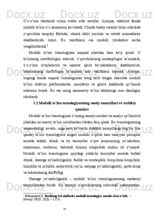 14O ‘z-o‘zini   tekshirish   uchun   testlar   yoki   savollar.   Ayniqsa,   adabiyot   fanida
modulli ta’lim o‘z samarasini ko‘rsatadi. Chunki badiiy matnlar bilan ishlashda
o‘quvchilar   tanqidiy   fikrlashi,   obrazli   tahlil   yuritishi   va   estetik   munosabatni
shakllantirishi   lozim.   Bu   vazifalarni   esa   modulli   yondashuv   ancha
yengillashtiradi. 4
Modulli   ta’lim   texnologiyasi   maqsad   jihatidan   ham   ko‘p   qirrali.   U
ta’limning   interfaolligini   oshirish,   o‘quvchilarning   mustaqilligini   ta’minlash,
o‘z-o‘zini   rivojlantirish   va   nazorat   qilish   ko‘nikmalarini   shakllantirish,
baholashning   shaffofligini   ta’minlash   kabi   vazifalarni   bajaradi.   Ayniqsa,
bugungi   kunda   raqamli   texnologiyalar   keng   kirib   kelgan   sharoitda   modulli
ta’lim   elektron   platformalarda,   masofaviy   va   gibrid   shakllarda   qo‘llanish
imkonini   beradi.   Bu   esa   uning   zamonaviy   ta’lim   talablariga   mos   ekanligini
isbotlaydi.
1.2.Modulli ta’lim texnologiyasining asosiy tamoyillari va tarkibiy
qismlari
Modulli ta’lim texnologiyasi o‘zining nazariy asoslari va amaliy qo‘llanilish
jihatidan an’anaviy  ta’lim   uslublaridan tubdan  farq  qiladi. Bu  texnologiyaning
samaradorligi,   avvalo,   unga   asos   bo‘luvchi   didaktik   tamoyillarga   bog‘liq.   Har
qanday   ta’lim   texnologiyasi   singari   modulli   o‘qitish   ham   muayyan   prinsiplar
asosida   tashkil   etiladi   va   bu   tamoyillar   o‘quv   jarayonining   yo‘nalishini,
mazmunini,   usullarini,   baholash   tizimini   aniqlashda   muhim   rol   o‘ynaydi.
Modulli   ta’lim   texnologiyasi   quyidagi   yetakchi   tamoyillar   asosida   tashkil
etiladi: shaxsga  yo‘naltirilganlik, faollik va mustaqillik, bosqichma-bosqichlik,
tizimlilik va izchillik, natijaviylik (ya’ni, natijaga yo‘naltirilganlik), qayta aloqa
va baholashning shaffofligi.
Shaxsga   yo‘naltirilganlik   –   modulli   ta’lim   texnologiyasining   markaziy
tamoyillaridan   biridir.   Bu   tamoyil   o‘quvchilarning   individual   imkoniyatlari,
4
  Bobojonova G.  Boshlang‘ich sinflarda modulli texnologiya asosida dars o‘tish.  – 
Navoiy: NDU, 2020. – 155 b. 