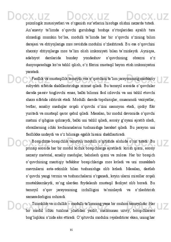 15psixologik xususiyatlari va o‘rganish sur’atlarini hisobga olishni nazarda tutadi.
An’anaviy   ta’limda   o‘quvchi   guruhdagi   boshqa   o‘rtoqlaridan   ajralib   tura
olmasligi   mumkin   bo‘lsa,   modulli   ta’limda   har   bir   o‘quvchi   o‘zining   bilim
darajasi va ehtiyojlariga mos ravishda modulni o‘zlashtiradi. Bu esa o‘quvchini
shaxsiy   ehtiyojlarga   mos   ta’lim   olish   imkoniyati   bilan   ta’minlaydi.   Ayniqsa,
adabiyot   darslarida   bunday   yondashuv   o‘quvchining   obrazni   o‘z
dunyoqarashiga ko‘ra tahlil qilish, o‘z fikrini mustaqil bayon etish imkoniyatini
yaratadi.
Faollik va mustaqillik tamoyili esa o‘quvchini ta’lim jarayonining markaziy
subyekti sifatida shakllantirishga xizmat qiladi. Bu tamoyil asosida o‘quvchilar
darsda passiv  tinglovchi  emas, balki bilimni  faol  izlovchi  va uni  tahlil  etuvchi
shaxs sifatida ishtirok etadi. Modulli darsda topshiriqlar, muammoli vaziyatlar,
testlar,   amaliy   mashqlar   orqali   o‘quvchi   o‘zini   namoyon   etadi,   ijodiy   fikr
yuritadi va mustaqil qaror qabul qiladi. Masalan, bir modul davomida o‘quvchi
matnni o‘qibgina qolmaydi, balki uni tahlil qiladi, asosiy g‘oyani ajratib oladi,
obrazlarning   ichki   kechinmalarini   tushunishga   harakat   qiladi.   Bu   jarayon   uni
faollikka undaydi va o‘z bilimiga egalik hissini shakllantiradi.
Bosqichma-bosqichlik   tamoyili   modulli   o‘qitishda   alohida   o‘rin   tutadi.   Bu
prinsip asosida har bir modul kichik bosqichlarga ajratiladi: kirish qismi, asosiy
nazariy   material,   amaliy   mashqlar,   baholash   qismi   va   xulosa.   Har   bir   bosqich
o‘quvchining   mantiqiy   tafakkur   bosqichlariga   mos   keladi   va   uni   murakkab
mavzularni   asta-sekinlik   bilan   tushunishga   olib   keladi.   Masalan,   dastlab
o‘quvchi yangi termin va tushunchalarni o‘rganadi, keyin ularni misollar orqali
mustahkamlaydi,   so‘ng   ulardan   foydalanib   mustaqil   faoliyat   olib   boradi.   Bu
tamoyil   o‘quv   jarayonining   izchilligini   ta’minlaydi   va   o‘zlashtirish
samaradorligini oshiradi.
Tizimlilik va izchillik – modulli ta’limning yana bir muhim tamoyilidir. Har
bir   modul   ichki   tuzilma   jihatidan   yaxlit,   mazmunan   uzviy,   bosqichlararo
bog‘liqlikni o‘zida aks ettiradi. O‘qituvchi modulni rejalashtirar ekan, uning har 