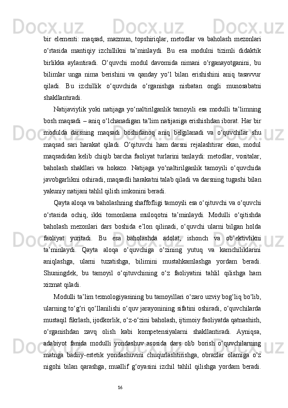 16bir   elementi:   maqsad,   mazmun,   topshiriqlar,   metodlar   va   baholash   mezonlari
o‘rtasida   mantiqiy   izchillikni   ta’minlaydi.   Bu   esa   modulni   tizimli   didaktik
birlikka   aylantiradi.   O‘quvchi   modul   davomida   nimani   o‘rganayotganini,   bu
bilimlar   unga   nima   berishini   va   qanday   yo‘l   bilan   erishishini   aniq   tasavvur
qiladi.   Bu   izchillik   o‘quvchida   o‘rganishga   nisbatan   ongli   munosabatni
shakllantiradi.
Natijaviylik  yoki   natijaga  yo‘naltirilganlik   tamoyili   esa   modulli   ta’limning
bosh maqsadi – aniq o‘lchanadigan ta’lim natijasiga erishishdan iborat. Har bir
modulda   darsning   maqsadi   boshidanoq   aniq   belgilanadi   va   o‘quvchilar   shu
maqsad   sari   harakat   qiladi.   O‘qituvchi   ham   darsni   rejalashtirar   ekan,   modul
maqsadidan   kelib   chiqib   barcha   faoliyat   turlarini   tanlaydi:   metodlar,   vositalar,
baholash   shakllari   va   hokazo.   Natijaga   yo‘naltirilganlik   tamoyili   o‘quvchida
javobgarlikni oshiradi, maqsadli harakatni talab qiladi va darsning tugashi bilan
yakuniy natijani tahlil qilish imkonini beradi.
Qayta aloqa va baholashning shaffofligi tamoyili esa o‘qituvchi va o‘quvchi
o‘rtasida   ochiq,   ikki   tomonlama   muloqotni   ta’minlaydi.   Modulli   o‘qitishda
baholash   mezonlari   dars   boshida   e’lon   qilinadi,   o‘quvchi   ularni   bilgan   holda
faoliyat   yuritadi.   Bu   esa   baholashda   adolat,   ishonch   va   ob’ektivlikni
ta’minlaydi.   Qayta   aloqa   o‘quvchiga   o‘zining   yutuq   va   kamchiliklarini
aniqlashga,   ularni   tuzatishga,   bilimini   mustahkamlashga   yordam   beradi.
Shuningdek,   bu   tamoyil   o‘qituvchining   o‘z   faoliyatini   tahlil   qilishga   ham
xizmat qiladi.
Modulli ta’lim texnologiyasining bu tamoyillari o‘zaro uzviy bog‘liq bo‘lib,
ularning to‘g‘ri qo‘llanilishi o‘quv jarayonining sifatini oshiradi, o‘quvchilarda
mustaqil fikrlash, ijodkorlik, o‘z-o‘zini baholash, ijtimoiy faoliyatda qatnashish,
o‘rganishdan   zavq   olish   kabi   kompetensiyalarni   shakllantiradi.   Ayniqsa,
adabiyot   fanida   modulli   yondashuv   asosida   dars   olib   borish   o‘quvchilarning
matnga   badiiy-estetik   yondashuvini   chuqurlashtirishga,   obrazlar   olamiga   o‘z
nigohi   bilan   qarashga,   muallif   g‘oyasini   izchil   tahlil   qilishga   yordam   beradi. 