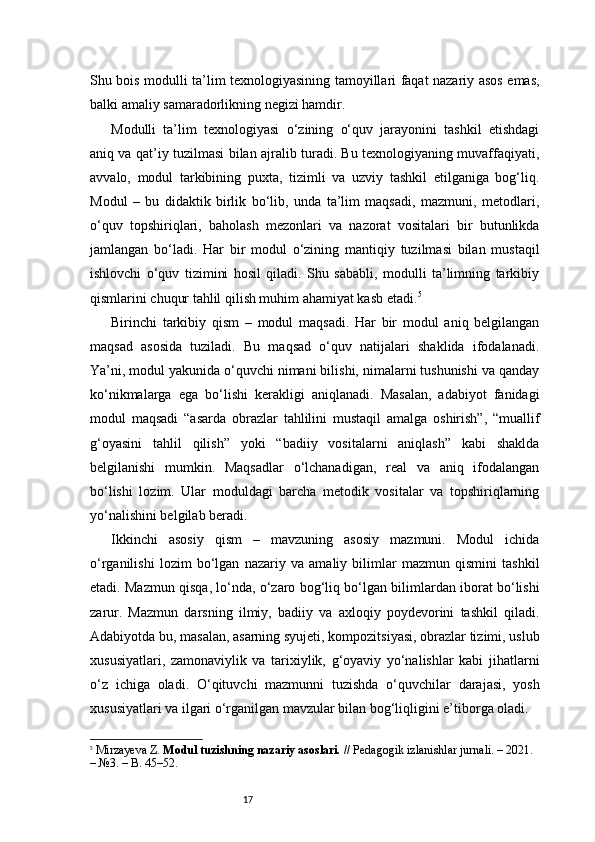 17Shu bois modulli ta’lim texnologiyasining tamoyillari faqat nazariy asos emas,
balki amaliy samaradorlikning negizi hamdir.
Modulli   ta’lim   texnologiyasi   o‘zining   o‘quv   jarayonini   tashkil   etishdagi
aniq va qat’iy tuzilmasi bilan ajralib turadi. Bu texnologiyaning muvaffaqiyati,
avvalo,   modul   tarkibining   puxta,   tizimli   va   uzviy   tashkil   etilganiga   bog‘liq.
Modul   –   bu   didaktik   birlik   bo‘lib,   unda   ta’lim   maqsadi,   mazmuni,   metodlari,
o‘quv   topshiriqlari,   baholash   mezonlari   va   nazorat   vositalari   bir   butunlikda
jamlangan   bo‘ladi.   Har   bir   modul   o‘zining   mantiqiy   tuzilmasi   bilan   mustaqil
ishlovchi   o‘quv   tizimini   hosil   qiladi.   Shu   sababli,   modulli   ta’limning   tarkibiy
qismlarini chuqur tahlil qilish muhim ahamiyat kasb etadi. 5
Birinchi   tarkibiy   qism   –   modul   maqsadi.   Har   bir   modul   aniq   belgilangan
maqsad   asosida   tuziladi.   Bu   maqsad   o‘quv   natijalari   shaklida   ifodalanadi.
Ya’ni, modul yakunida o‘quvchi nimani bilishi, nimalarni tushunishi va qanday
ko‘nikmalarga   ega   bo‘lishi   kerakligi   aniqlanadi.   Masalan,   adabiyot   fanidagi
modul   maqsadi   “asarda   obrazlar   tahlilini   mustaqil   amalga   oshirish”,   “muallif
g‘oyasini   tahlil   qilish”   yoki   “badiiy   vositalarni   aniqlash”   kabi   shaklda
belgilanishi   mumkin.   Maqsadlar   o‘lchanadigan,   real   va   aniq   ifodalangan
bo‘lishi   lozim.   Ular   moduldagi   barcha   metodik   vositalar   va   topshiriqlarning
yo‘nalishini belgilab beradi.
Ikkinchi   asosiy   qism   –   mavzuning   asosiy   mazmuni.   Modul   ichida
o‘rganilishi   lozim   bo‘lgan   nazariy   va   amaliy   bilimlar   mazmun   qismini   tashkil
etadi. Mazmun qisqa, lo‘nda, o‘zaro bog‘liq bo‘lgan bilimlardan iborat bo‘lishi
zarur.   Mazmun   darsning   ilmiy,   badiiy   va   axloqiy   poydevorini   tashkil   qiladi.
Adabiyotda bu, masalan, asarning syujeti, kompozitsiyasi, obrazlar tizimi, uslub
xususiyatlari,   zamonaviylik   va   tarixiylik,   g‘oyaviy   yo‘nalishlar   kabi   jihatlarni
o‘z   ichiga   oladi.   O‘qituvchi   mazmunni   tuzishda   o‘quvchilar   darajasi,   yosh
xususiyatlari va ilgari o‘rganilgan mavzular bilan bog‘liqligini e’tiborga oladi.
5
  Mirzayeva Z.  Modul tuzishning nazariy asoslari.  // Pedagogik izlanishlar jurnali. – 2021. 
– №3. – B. 45–52. 