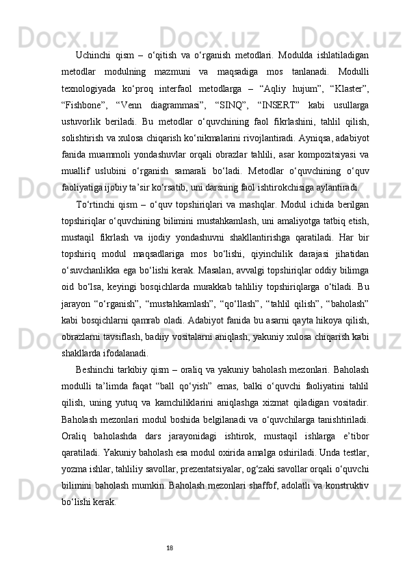 18Uchinchi   qism   –   o‘qitish   va   o‘rganish   metodlari.   Modulda   ishlatiladigan
metodlar   modulning   mazmuni   va   maqsadiga   mos   tanlanadi.   Modulli
texnologiyada   ko‘proq   interfaol   metodlarga   –   “Aqliy   hujum”,   “Klaster”,
“Fishbone”,   “Venn   diagrammasi”,   “SINQ”,   “INSERT”   kabi   usullarga
ustuvorlik   beriladi.   Bu   metodlar   o‘quvchining   faol   fikrlashini,   tahlil   qilish,
solishtirish va xulosa chiqarish ko‘nikmalarini rivojlantiradi. Ayniqsa, adabiyot
fanida   muammoli   yondashuvlar   orqali   obrazlar   tahlili,   asar   kompozitsiyasi   va
muallif   uslubini   o‘rganish   samarali   bo‘ladi.   Metodlar   o‘quvchining   o‘quv
faoliyatiga ijobiy ta’sir ko‘rsatib, uni darsning faol ishtirokchisiga aylantiradi.
To‘rtinchi   qism   –   o‘quv   topshiriqlari   va   mashqlar.   Modul   ichida   berilgan
topshiriqlar  o‘quvchining bilimini  mustahkamlash,  uni  amaliyotga tatbiq etish,
mustaqil   fikrlash   va   ijodiy   yondashuvni   shakllantirishga   qaratiladi.   Har   bir
topshiriq   modul   maqsadlariga   mos   bo‘lishi,   qiyinchilik   darajasi   jihatidan
o‘suvchanlikka ega bo‘lishi kerak. Masalan, avvalgi topshiriqlar oddiy bilimga
oid   bo‘lsa,   keyingi   bosqichlarda   murakkab   tahliliy   topshiriqlarga   o‘tiladi.   Bu
jarayon   “o‘rganish”,   “mustahkamlash”,   “qo‘llash”,   “tahlil   qilish”,   “baholash”
kabi bosqichlarni qamrab oladi. Adabiyot fanida bu asarni qayta hikoya qilish,
obrazlarni tavsiflash, badiiy vositalarni aniqlash, yakuniy xulosa chiqarish kabi
shakllarda ifodalanadi.
Beshinchi  tarkibiy qism  – oraliq va yakuniy baholash mezonlari. Baholash
modulli   ta’limda   faqat   “ball   qo‘yish”   emas,   balki   o‘quvchi   faoliyatini   tahlil
qilish,   uning   yutuq   va   kamchiliklarini   aniqlashga   xizmat   qiladigan   vositadir.
Baholash   mezonlari   modul   boshida  belgilanadi  va   o‘quvchilarga  tanishtiriladi.
Oraliq   baholashda   dars   jarayonidagi   ishtirok,   mustaqil   ishlarga   e’tibor
qaratiladi. Yakuniy baholash esa modul oxirida amalga oshiriladi. Unda testlar,
yozma ishlar, tahliliy savollar, prezentatsiyalar, og‘zaki savollar orqali o‘quvchi
bilimini baholash mumkin. Baholash mezonlari shaffof, adolatli va konstruktiv
bo‘lishi kerak.