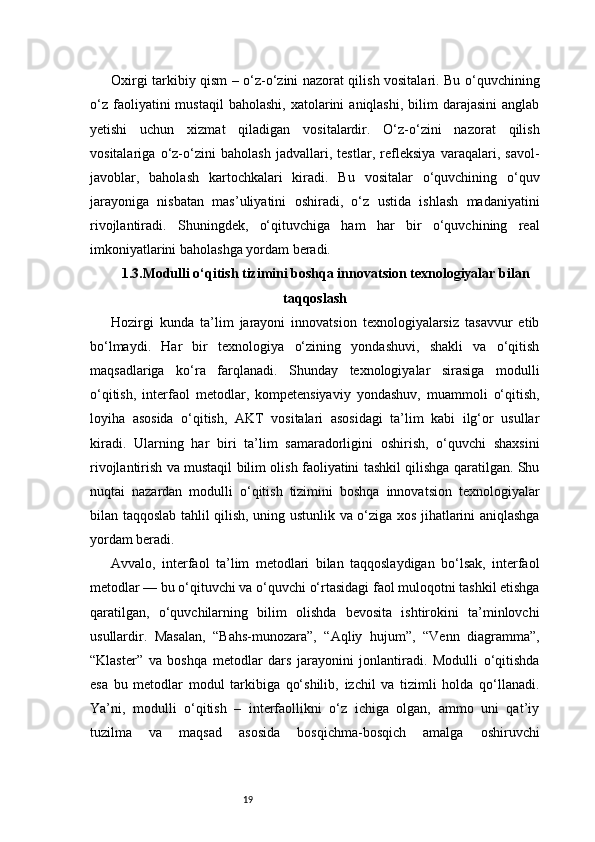 19Oxirgi tarkibiy qism – o‘z-o‘zini nazorat qilish vositalari. Bu o‘quvchining
o‘z   faoliyatini  mustaqil  baholashi,  xatolarini   aniqlashi,  bilim   darajasini  anglab
yetishi   uchun   xizmat   qiladigan   vositalardir.   O‘z-o‘zini   nazorat   qilish
vositalariga   o‘z-o‘zini   baholash   jadvallari,   testlar,   refleksiya   varaqalari,   savol-
javoblar,   baholash   kartochkalari   kiradi.   Bu   vositalar   o‘quvchining   o‘quv
jarayoniga   nisbatan   mas’uliyatini   oshiradi,   o‘z   ustida   ishlash   madaniyatini
rivojlantiradi.   Shuningdek,   o‘qituvchiga   ham   har   bir   o‘quvchining   real
imkoniyatlarini baholashga yordam beradi.
1.3.Modulli o‘qitish tizimini boshqa innovatsion texnologiyalar bilan
taqqoslash
Hozirgi   kunda   ta’lim   jarayoni   innovatsion   texnologiyalarsiz   tasavvur   etib
bo‘lmaydi.   Har   bir   texnologiya   o‘zining   yondashuvi,   shakli   va   o‘qitish
maqsadlariga   ko‘ra   farqlanadi.   Shunday   texnologiyalar   sirasiga   modulli
o‘qitish,   interfaol   metodlar,   kompetensiyaviy   yondashuv,   muammoli   o‘qitish,
loyiha   asosida   o‘qitish,   AKT   vositalari   asosidagi   ta’lim   kabi   ilg‘or   usullar
kiradi.   Ularning   har   biri   ta’lim   samaradorligini   oshirish,   o‘quvchi   shaxsini
rivojlantirish va mustaqil bilim olish faoliyatini tashkil qilishga qaratilgan. Shu
nuqtai   nazardan   modulli   o‘qitish   tizimini   boshqa   innovatsion   texnologiyalar
bilan taqqoslab tahlil qilish, uning ustunlik va o‘ziga xos jihatlarini aniqlashga
yordam beradi.
Avvalo,   interfaol   ta’lim   metodlari   bilan   taqqoslaydigan   bo‘lsak,   interfaol
metodlar — bu o‘qituvchi va o‘quvchi o‘rtasidagi faol muloqotni tashkil etishga
qaratilgan,   o‘quvchilarning   bilim   olishda   bevosita   ishtirokini   ta’minlovchi
usullardir.   Masalan,   “Bahs-munozara”,   “Aqliy   hujum”,   “Venn   diagramma”,
“Klaster”   va   boshqa   metodlar   dars   jarayonini   jonlantiradi.   Modulli   o‘qitishda
esa   bu   metodlar   modul   tarkibiga   qo‘shilib,   izchil   va   tizimli   holda   qo‘llanadi.
Ya’ni,   modulli   o‘qitish   –   interfaollikni   o‘z   ichiga   olgan,   ammo   uni   qat’iy
tuzilma   va   maqsad   asosida   bosqichma-bosqich   amalga   oshiruvchi 